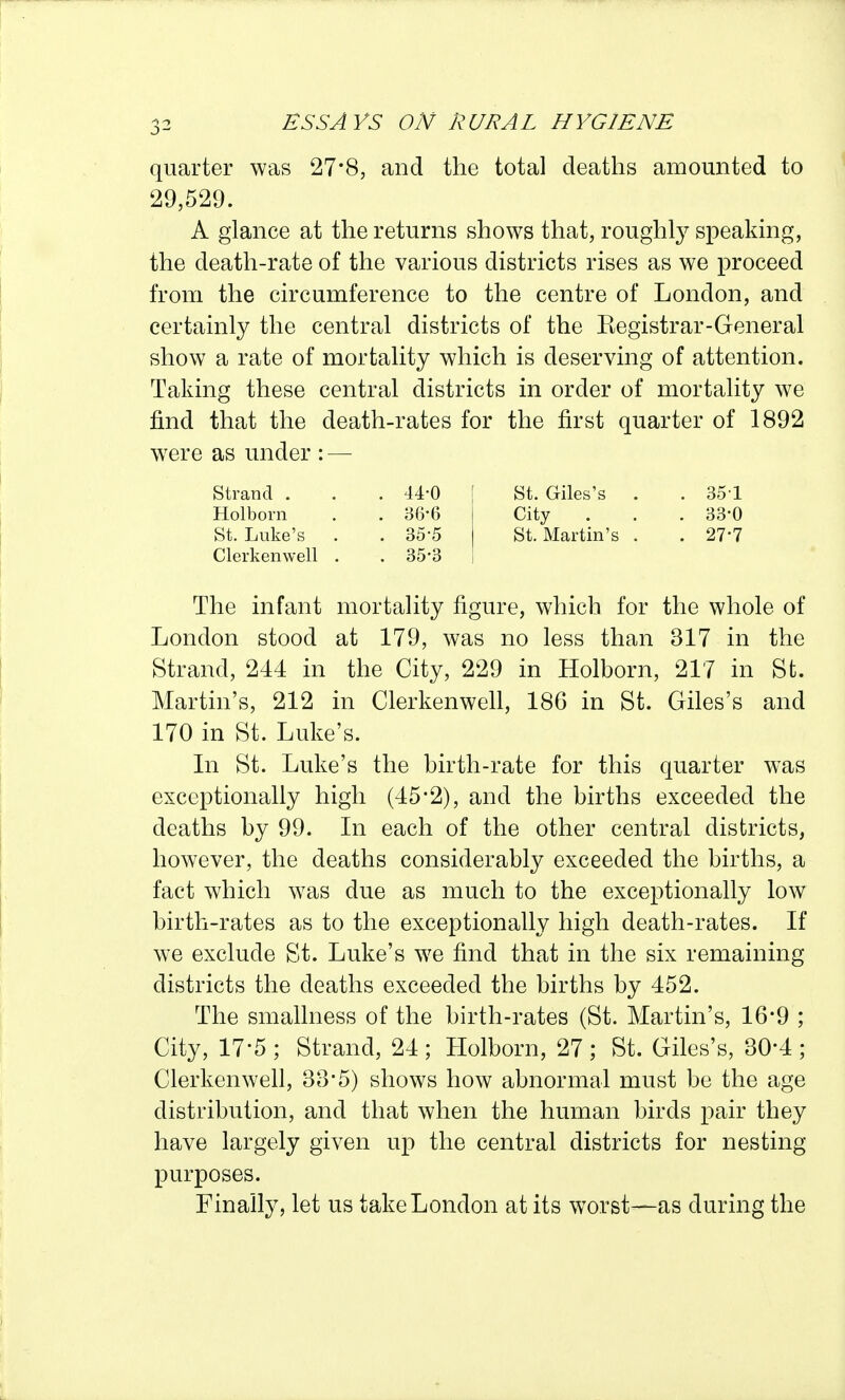 quarter was 27*8, and the total deaths amounted to 29,529. A glance at the returns shows that, roughly speaking, the death-rate of the various districts rises as we proceed from the circumference to the centre of London, and certainly the central districts of the Eegistrar-General show a rate of mortality which is deserving of attention. Taking these central districts in order of mortality we find that the death-rates for the first quarter of 1892 w^ere as under : — Strand . . . 44-0 Holborn . . 36-6 St. Luke's . . 35'5 Clerkenwell . . 35-3 The infant mortality figure, which for the whole of London stood at 179, was no less than 317 in the Strand, 244 in the City, 229 in Holborn, 217 in St. Martin's, 212 in Clerkenwell, 186 in St. Giles's and 170 in St. Luke's. In St. Luke's the birth-rate for this quarter was exceptionally high (45'2), and the births exceeded the deaths by 99. In each of the other central districts, however, the deaths considerably exceeded the births, a fact which was due as much to the exceptionally low birth-rates as to the exceptionally high death-rates. If we exclude St. Luke's we find that in the six remaining districts the deaths exceeded the births by 452. The smallness of the birth-rates (St. Martin's, 16*9 ; City, 17-5 ; Strand, 24 ; Holborn, 27 ; St. Giles's, 30-4 ; Clerkenwell, 33*5) shows how abnormal must be the age distribution, and that when the human birds pair they have largely given up the central districts for nesting purposes. Finally, let us take London at its worst—as during the St. Giles's . . 35-1 City . . . 33-0 St. Martin's . . 27-7