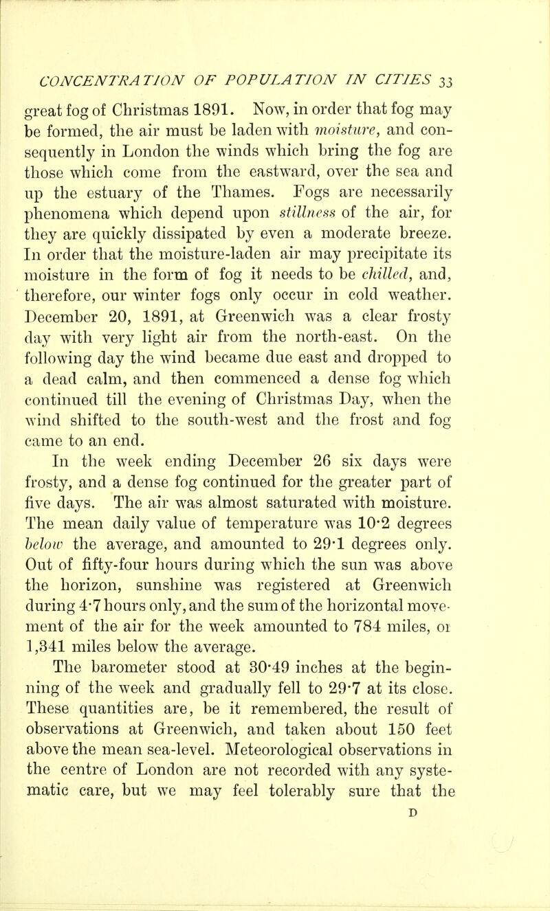 great fog of Christmas 1891. Now, in order that fog may be formed, the air must be laden with moisture, and con- sequently in London the winds which bring the fog are those which come from the eastward, over the sea and up the estuary of the Thames. Fogs are necessarily phenomena which depend upon stillness of the air, for they are quickly dissipated by even a moderate breeze. In order that the moisture-laden air may precipitate its moisture in the form of fog it needs to be chilled, and, therefore, our winter fogs only occur in cold weather. December 20, 1891, at Greenwich was a clear frosty day with very light air from the north-east. On the following day the wind became due east and dropped to a dead calm, and then commenced a dense fog which continued till the evening of Christmas Day, when the wind shifted to the south-west and the frost and fog came to an end. In the week ending December 26 six days were frosty, and a dense fog continued for the greater part of five days. The air was almost saturated with moisture. The mean daily value of temperature was 10*2 degrees helow the average, and amounted to 29*1 degrees only. Out of fifty-four hours during which the sun was above the horizon, sunshine was registered at Greenwich during 4*7 hours only, and the sum of the horizontal move- ment of the air for the week amounted to 784 miles, 01 1,341 miles below the average. The barometer stood at 30-49 inches at the begin- ning of the week and gradually fell to 29*7 at its close. These quantities are, be it remembered, the result of observations at Greenwich, and taken about 150 feet above the mean sea-level. Meteorological observations in the centre of London are not recorded with any syste- matic care, but we may feel tolerably sure that the