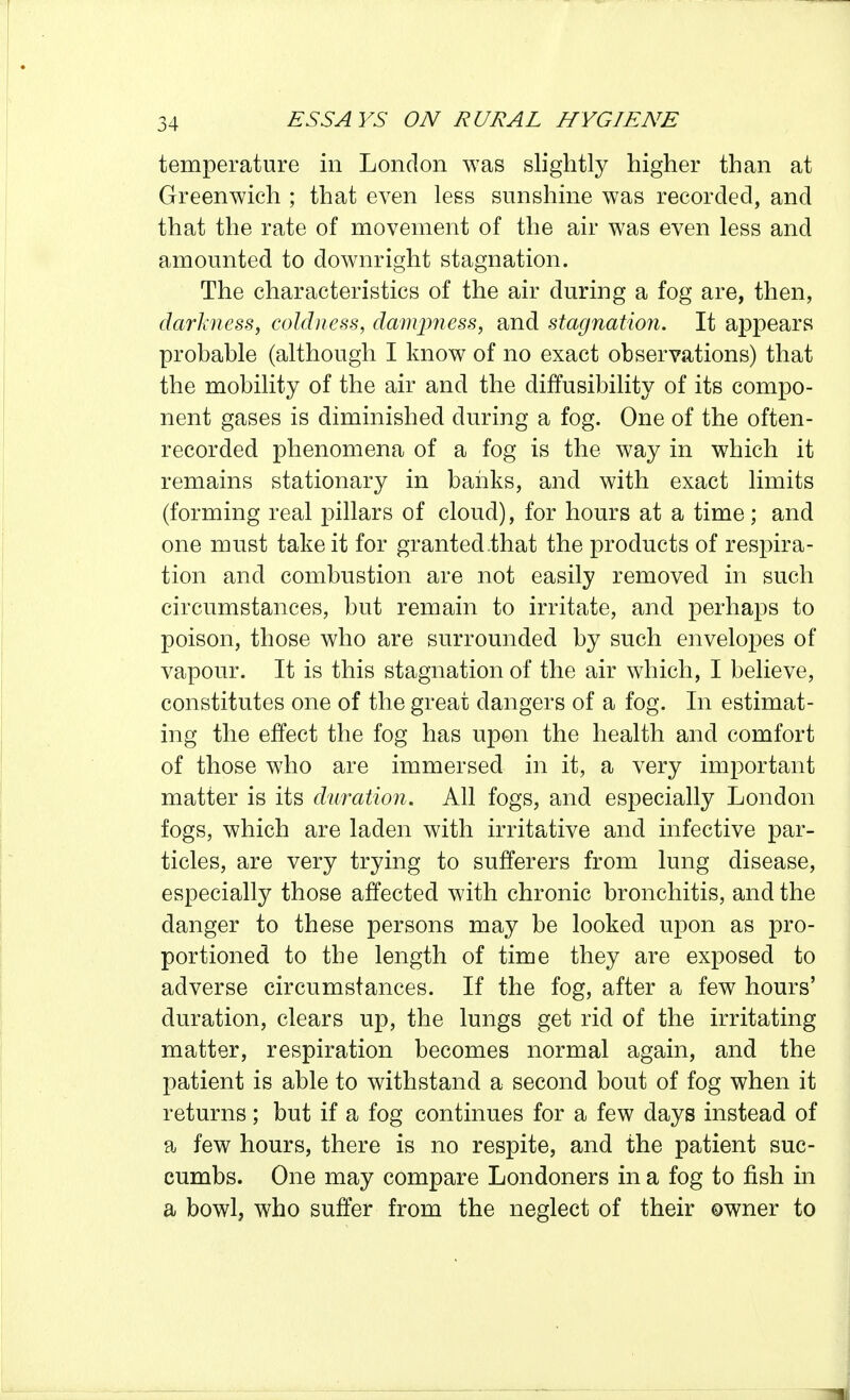 temperature in London was slightly higher than at Greenwich ; that even less sunshine was recorded, and that the rate of movement of the air was even less and amounted to downright stagnation. The characteristics of the air during a fog are, then, darkness, coldness, damjmess, and stagnatmi. It appears probable (although I know of no exact observations) that the mobility of the air and the diffusibility of its compo- nent gases is diminished during a fog. One of the often- recorded phenomena of a fog is the way in which it remains stationary in baiiks, and with exact limits (forming real pillars of cloud), for hours at a time; and one must take it for granted.that the products of respira- tion and combustion are not easily removed in such circumstances, but remain to irritate, and perhaps to poison, those who are surrounded by such envelopes of vapour. It is this stagnation of the air which, I believe, constitutes one of the great dangers of a fog. In estimat- ing the effect the fog has upon the health and comfort of those who are immersed in it, a very important matter is its duration. All fogs, and especially London fogs, which are laden with irritative and infective par- ticles, are very trying to sufferers from lung disease, especially those affected with chronic bronchitis, and the danger to these persons may be looked upon as pro- portioned to the length of time they are exposed to adverse circumstances. If the fog, after a few hours' duration, clears up, the lungs get rid of the irritating matter, respiration becomes normal again, and the patient is able to withstand a second bout of fog when it returns; but if a fog continues for a few days instead of a few hours, there is no respite, and the patient suc- cumbs. One may compare Londoners in a fog to fish in a bowl, who suffer from the neglect of their owner to