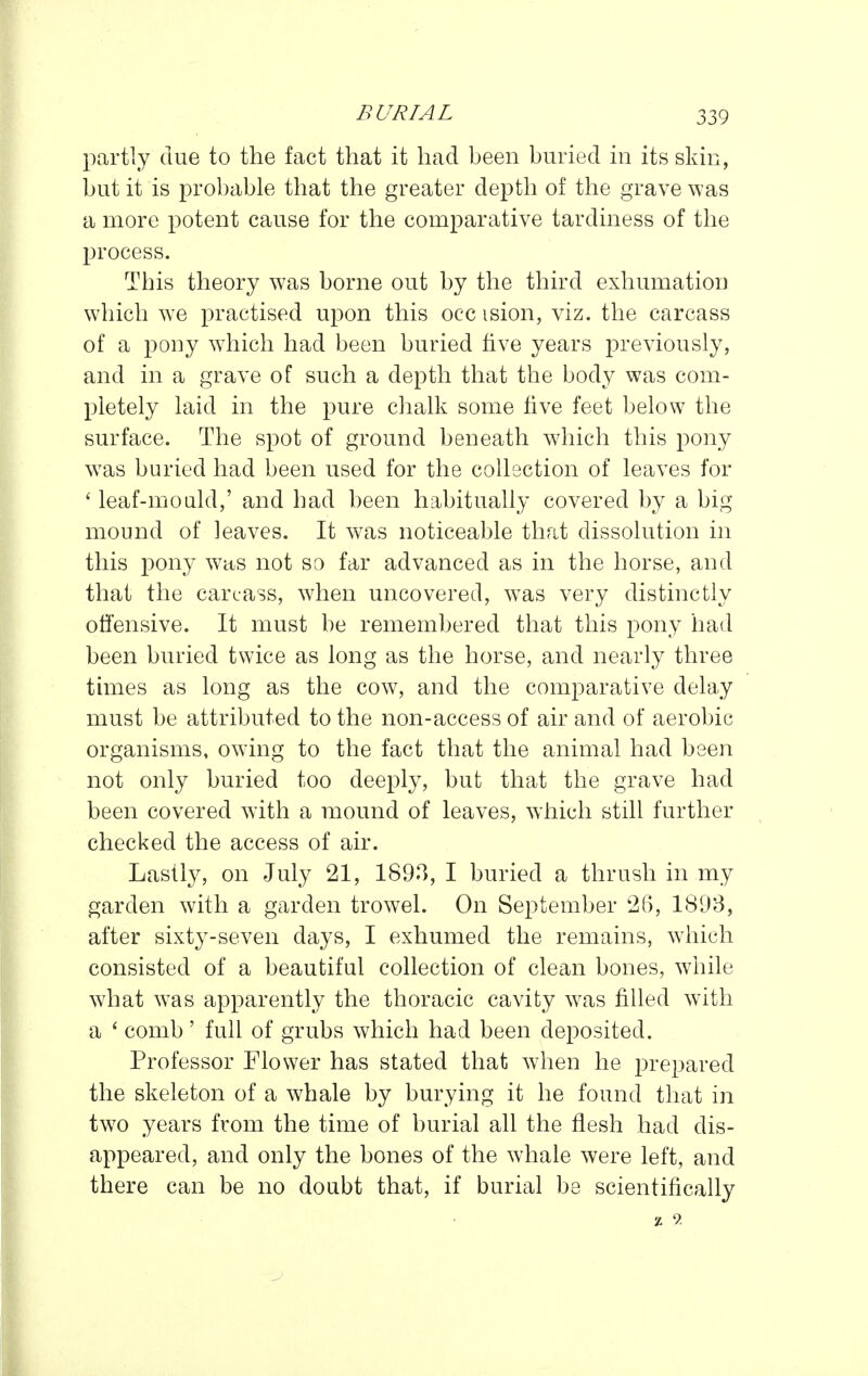 partly due to the fact that it had been buried in its skin, but it is probable that the greater depth of the grave was a more potent cause for the comparative tardiness of the process. This theory was borne out by the third exhumation which W'O practised upon this occ ision, viz. the carcass of a pony w^hich had been buried five years previously, and in a grave of such a depth that the body was com- pletely laid in the pure chalk some five feet below the surface. The spot of ground beneath which this pony w^as buried had been used for the collection of leaves for ' leaf-moald,' and had been habitually covered by a big mound of leaves. It was noticeable that dissolution in this pony w^its not so far advanced as in the horse, and that the carcass, wdien uncovered, w^as very distinctly offensive. It must be remembered that this pony had been buried twice as long as the horse, and nearly three times as long as the cow, and the comparative delay must be attributed to the non-access of air and of aerobic organisms, owing to the fact that the animal had been not only buried too deeply, but that the grave had been covered with a mound of leaves, which still further checked the access of air. Lastly, on July 21, 189^, I buried a thrush in my garden with a garden trowel. On September 26, 1893, after sixty-seven days, I exhumed the remains, wdiich consisted of a beautiful collection of clean bones, while what was apparently the thoracic cavity w^as filled w^ith a ' comb' full of grubs which had been deposited. Professor Flower has stated that wdien he prepared the skeleton of a whale by burying it he found that in tw^o years from the time of burial all the flesh had dis- appeared, and only the bones of the whale were left, and there can be no doubt that, if burial be scientifically z 9.