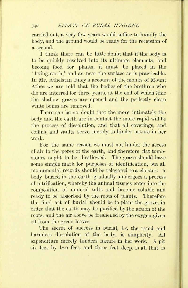 carried out, a very few years would suffice to humify the body, and the ground would be ready for the reception of a second. I think there can be little doubt that if the body is to be quickly resolved into its ultimate elements, and become food for plants, it must be placed in the ' living earth,' and as near the surface as is practicable. In Mr. Athelstan Eiley's account of the monks of Mount Athos we are told that the bodies of the brethren who die are interred for three years, at the end of which time the shallow graves are opened and the perfectly clean white bones are removed. There can be no doubt that the more intimately the body and the earth are in contact the more rapid will be the process of dissolution, and that all coverings, and coffins, and vaults serve merely to hinder nature in her work. For the same reason we must not hinder the access of air to the pores of the earth, and therefore flat tomb- stones ought to be disallowed. The grave should have some simple mark for purposes of identification, but all monumental records should be relegated to a cloister. A body buried in the earth gradually undergoes a process of nitrification, whereby the animal tissues enter into the composition of mineral salts and become soluble and ready to be absorbed by the roots of plants. Therefore the final act of burial should be to plant the grave, in order that the earth may be purified by the action of the roots, and the air above be freshened by the oxygen given ofi from the green leaves. The secret of success in burial, i.e. the rapid and harmless dissolution of the body, is simplicity. All expenditure merely hinders nature in her work. A pit six feet by two feet, and three feet deep, is all that is