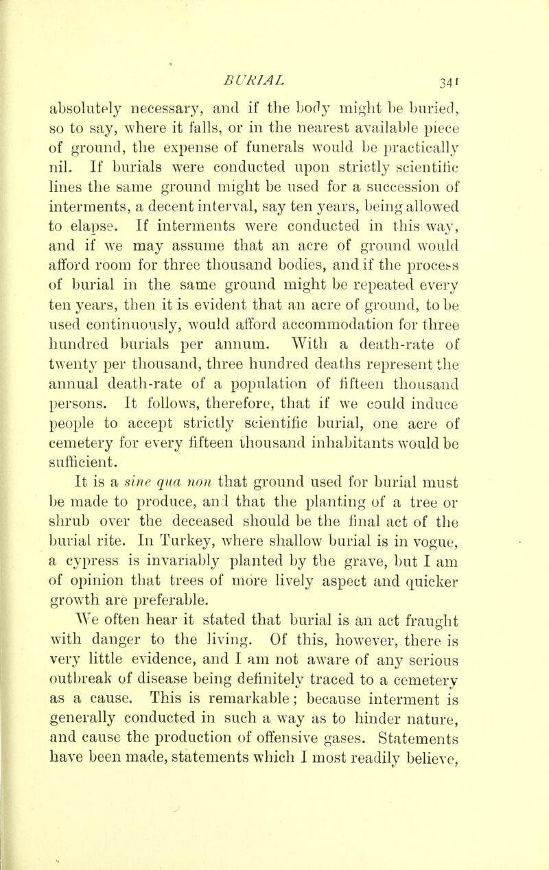 absolutely necessary, and if the body might be buried, so to say, where it falls, or in the nearest available piece of ground, the expense of funerals would be practically nil. If burials were conducted upon strictly scientific lines the same ground might be used for a succession of interments, a decent interval, say ten years, being allowed to elapse. If interments were conducted in this way, and if we may assume that an acre of ground would afford room for three thousand bodies, and if the process of burial in the same ground might be repeated every ten years, then it is evident that an acre of ground, to be used continuously, would afford accommodation for three hundred burials per annum. With a death-rate of twenty per thousand, three hundred deaths represent the annual death-rate of a population of fifteen thousand persons. It follows, therefore, that if we could induce people to accept strictly scientific burial, one acre of cemetery for every fifteen thousand inhabitants would be sufficient. It is a une qua non that ground used for burial must be made to produce, and that the planting of a tree or shrub over the deceased should be the final act of the burial rite. In Turkey, where shallow burial is in vogue, a cypress is invariably planted by the grave, but I am of opinion that trees of more lively aspect and quicker growth are preferable. We often hear it stated that burial is an act fraught with danger to the living. Of this, however, there is very little evidence, and I am not aware of any serious outbreak of disease being definitely traced to a cemetery as a cause. This is remarkable; because interment is generally conducted in such a way as to hinder nature, and cause the production of offensive gases. Statements have been made, statements which I most readily believe,