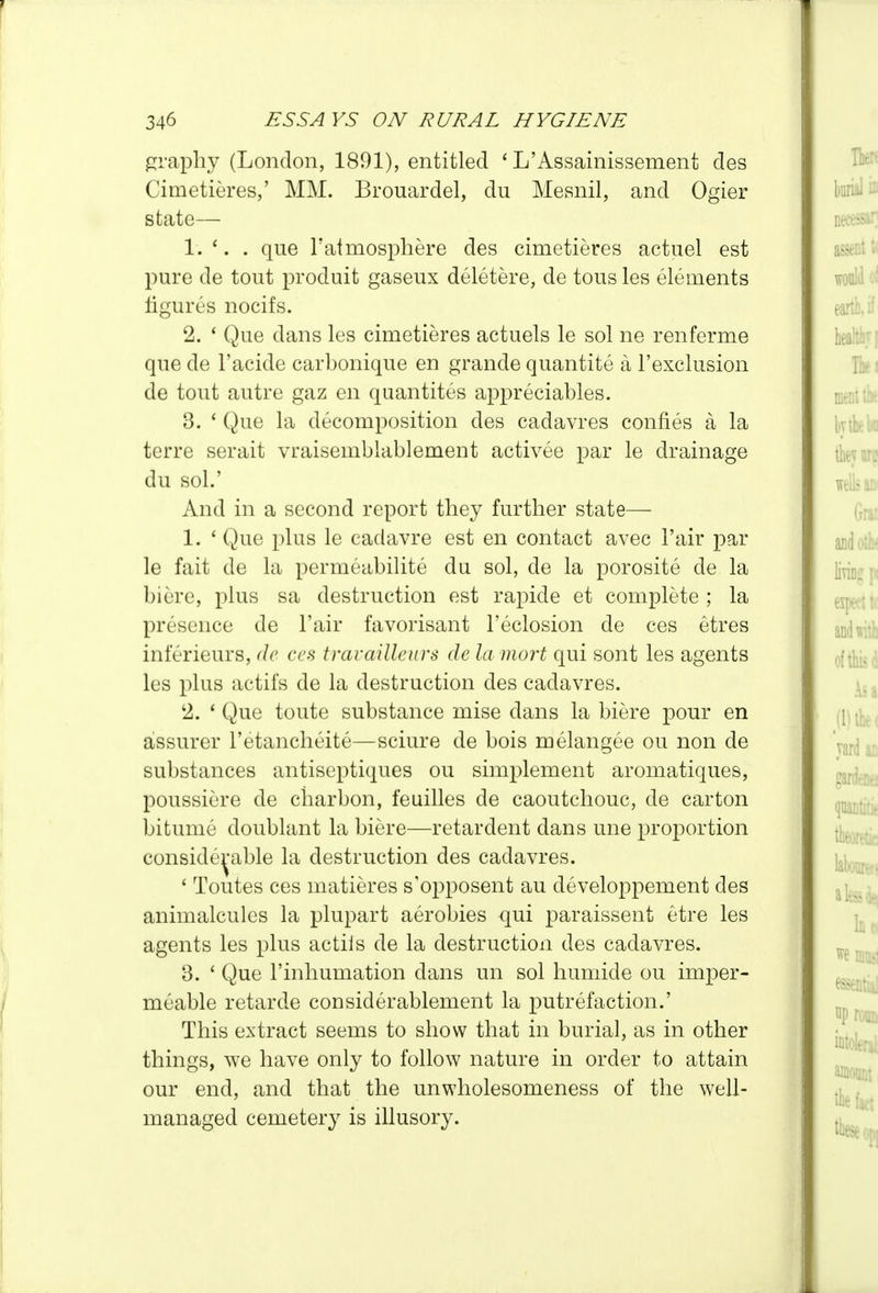 graphy (London, 1891), entitled ' L'Assainissement des Cimetieres,' MM. Brouardel, du Mesnil, and Ogier state— 1. . que Taimosphere des cimetieres actuel est pure de tout produit gaseux deletere, de tons les elements figures nocifs. 2. * Que dans les cimetieres actuels le sol ne renferme que de I'acide carbonique en grande quantite a I'exclusion de tout autre gaz en quantites appreciables. 3. ' Que la decomposition des cadavres confies a la terre serait vraisemblablement activee par le drainage du sol.' And in a second report they further state— 1. ' Que plus le cadavre est en contact avec Fair par le fait de la permeabilite du sol, de la porosite de la biere, plus sa destruction est rapide et complete ; la presence de Fair favorisant I'eclosion de ces etres inferieurs, de ces trarailleurs de la mart qui sont les agents les plus actifs de la destruction des cadavres. 2. * Que toute substance mise dans la biere pour en assurer I'etancheite—sciure de bois melangee ou non de substances antiseptiques ou simplement aromatiques, poussiere de charbon, feuilles de caoutchouc, de carton bitume doublant la biere—retardent dans une proportion conside^-able la destruction des cadavres. ' Toutes ces matieres s'opposent au developpement des animalcules la plupart aerobies qui paraissent etre les agents les plus actiis de la destruction des cadavres. 3. ' Que I'inhumation dans un sol humide ou imper- meable retarde considerablement la putrefaction.' This extract seems to show that in burial, as in other things, we have only to follow nature in order to attain our end, and that the unwholesomeness of the well- managed cemetery is illusory.