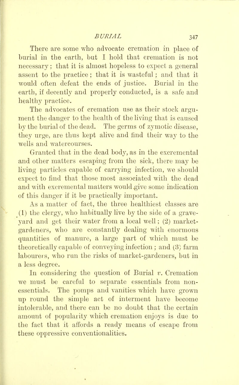 There are some who advocate cremation in place of bm'ial in the earth, but I hold that cremation is not necessary; that it is almost hopeless to expect a general assent to the practice ; that it is wasteful; and that it would often defeat the ends of justice. Burial in the earth, if decently and properly conducted, is a safe and healthy practice. The advocates of cremation use as their stock argu- ment the danger to the health of the living that is caused by the burial of the dead. The germs of zymotic disease, they urge, are thus kept alive and find their way to the wells and watercourses. Granted that in the dead body, as in the excremental and other matters escaping from the sick, there may be living particles capable of carrying infection, we should expect to find that those most associated with the dead and with excremental matters would ^ive some indication of this danger if it be practically important. As a matter of fact, the three healthiest classes are (1) the clergy, who habitually live by the side of a grave- yard and get their water from a local well; (2) market- gardeners, who are constantly dealing with enormous quantities of manure, a large part of which must be theoretically capable of conveyhig infection ; and (3) farm labourers, who run the risks of market-gardeners, but in a less degree. In considering the question of Burial v. Cremation we must be careful to separate essentials from non- essentials. The pomps and vanities which have grown up round the simple act of interment have become intolerable, and there can be no doubt that the certain amount of popularity which cremation enjoys is due to the fact that it affords a ready means of escape from these oppressive conventionalities.