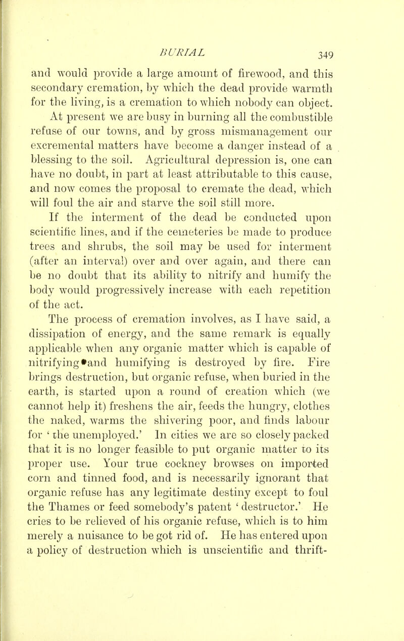and would provide a large amount of firewood, and this secondary cremation, by which the dead provide warmth for the living, is a cremation to which nobody can object. At present we are busy in burning all the combustible refuse of our towns, and by gross mismanagement our excremental matters have become a danger instead of a blessing to the soil. Agricidtural depression is, one can have no doubt, in part at least attributable to this cause, and now comes the proposal to cremate the dead, which will foul the air and starve the soil still more. If the interment of the dead be conducted upon scientific lines, and if the cemeteries be made to produce trees and shrubs, the soil may be used for interment (after an interval) over and over again, and there can be no doubt that its ability to nitrify and humify the body would progressively increase with each repetition of the act. The process of cremation involves, as I have said, a dissipation of energy, and the same remark is equally applicable when any organic matter which is capable of nitrifying tand humifying is destroyed by fire. Fire brings destruction, but organic refuse, when buried in the earth, is started upon a round of creation which (we cannot help it) freshens the air, feeds the hungry, clothes the naked, warms the shivering poor, and finds labour for ' ihe unemployed.' In cities we are so closely packed that it is no longer feasible to put organic matter to its proper use. Your true cockney browses on impor^ted corn and tinned food, and is necessarily ignorant that organic refuse has any legitimate destiny except to foul the Thames or feed somebody's patent ' destructor.' He cries to be relieved of his organic refuse, which is to him merely a nuisance to be got rid of. He has entered upon a policy of destruction which is unscientific and thrift-