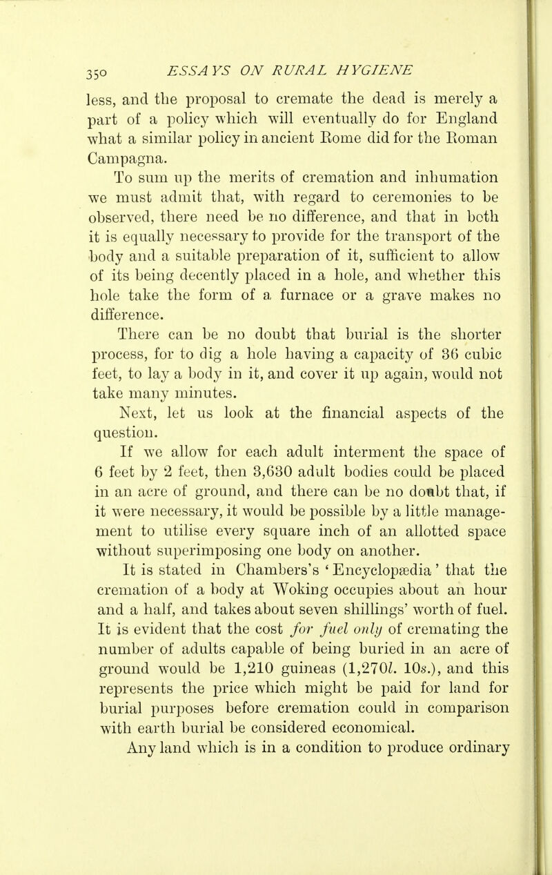 less, and the proposal to cremate the dead is merely a part of a policy which will eventually do for England what a similar policy in ancient Eome did for the Eoman Campagna. To smn up the merits of cremation and inhumation we must admit that, with regard to ceremonies to be observed, there need be no difference, and that in both it is equally necessary to provide for the transport of the body and a suitable preparation of it, sufficient to allow of its being decently placed in a hole, and whether this hole take the form of a furnace or a grave makes no difference. There can be no doubt that burial is the shorter process, for to dig a hole having a capacity of 36 cubic feet, to lay a body in it, and cover it up again, would not take many minutes. Next, let us look at the financial aspects of the question. If we allow for each adult interment the space of 6 feet by 2 feet, then 3,630 adult bodies could be placed in an acre of ground, and there can be no donbt that, if it were necessary, it would be possible by a little manage- ment to utilise every square inch of an allotted space without superimposing one body on another. It is stated in Chambers's ' Encyclopaedia ' that the cremation of a body at Woking occupies about an hour and a half, and takes about seven shillings' worth of fuel. It is evident that the cost for fuel only of cremating the number of adults capable of being buried in an acre of ground would be 1,210 guineas (1,270Z. 10s.), and this represents the price which might be paid for land for burial purposes before cremation could in comparison with earth burial be considered economical. Any land which is in a condition to produce ordinary