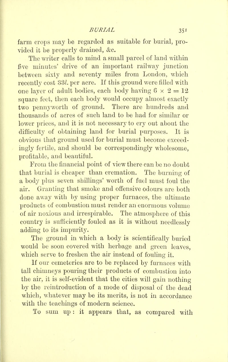 farm crops may be regarded as suitable for burial, pro- vided it be properly drained, &c. The writer calls to mind a small parcel of land within five minutes' drive of an important railway junction between sixty and seventy miles from London, which recently cost 33L per acre. If this ground were filled with one layer of adult bodies, each body having 6 x 2 = 12 square feet, then each body would occupy almost exactly two pennyworth of ground. There are hundreds and thousands of acres of such land to be had for similar or lower prices, and it is not necessary to cry out about the difficulty of obtaining land for burial purposes. It is obvious that ground used for burial must become exceed- ingly fei'tile, and should be correspondingly wholesome, profitable, and beautiful. From the financial point of view there can be no doubt that burial is cheaper than cremation. The burning of a body plus seven shillings' worth of fuel must foul the air. Granting that smoke and offensive odours are both done away with by using proper furnaces, the ultimate products of combustion must render an enormous volume of air noxious and irrespirable. The atmosjDhere of this country is sufficiently fouled as it is without needlessly adding to its impurity. The ground in which a body is scientifically buried would be soon covered with herbage and green leaves, which serve to freshen the air instead of fouling it. If our cemeteries are to be replaced by furnaces with tall chimneys pouring their products of combustion into the air, it is self-evident that the cities will gain nothing by the reintroduction of a mode of disposal of the dead which, whatever may be its merits, is not in accordance with the teachings of modern science. To sum up : it appears that, as compared with