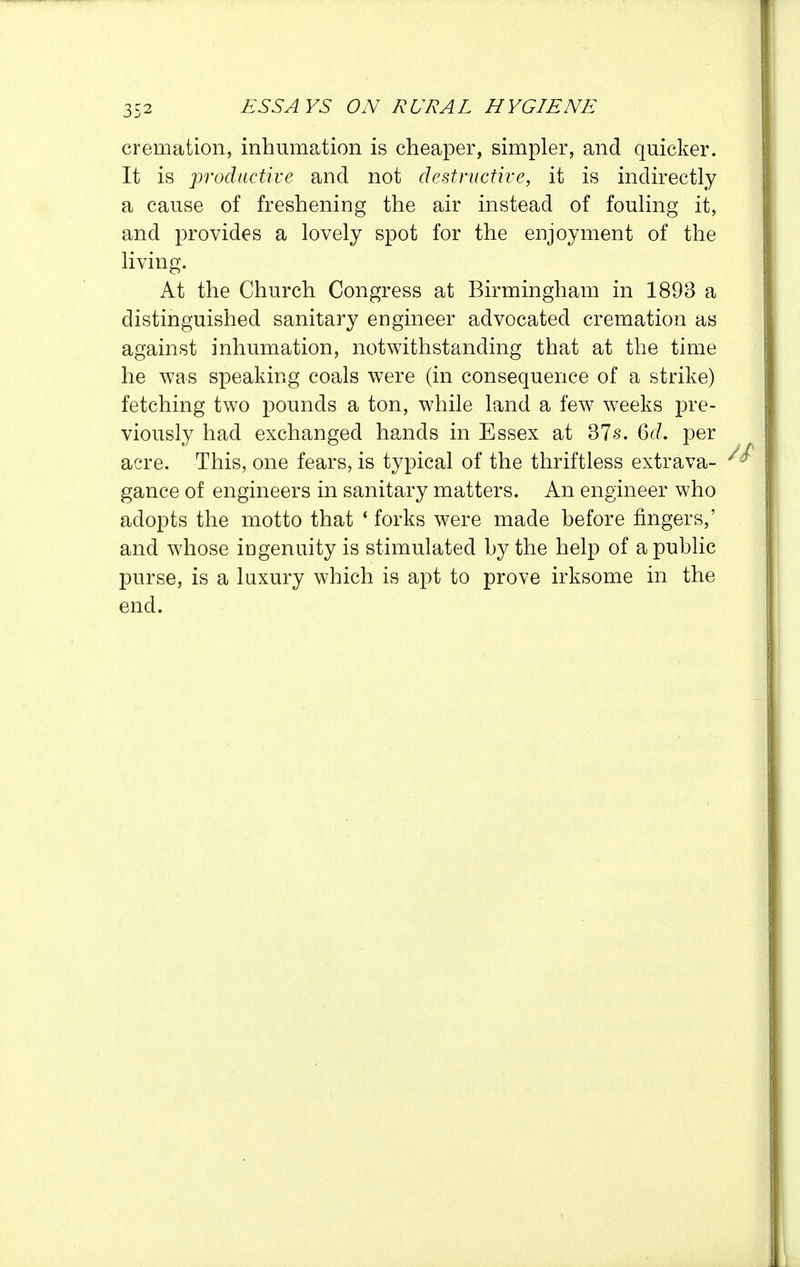 cremation, inhumation is cheaper, simpler, and quicker. It is productive and not destructive, it is indirectly a cause of freshening the air instead of fouling it, and provides a lovely spot for the enjoyment of the living. At the Church Congress at Birmingham in 1893 a distinguished sanitary engineer advocated cremation as against inhumation, notwithstanding that at the time he was speaking coals were (in consequence of a strike) fetching two pounds a ton, while land a few weeks pre- viously had exchanged hands in Essex at 37s. 6d. per acre. This, one fears, is typical of the thriftless extrava- gance of engineers in sanitary matters. An engineer who adopts the motto that ' forks were made before fingers,' and whose ingenuity is stimulated by the help of a public purse, is a luxury which is apt to prove irksome in the end.
