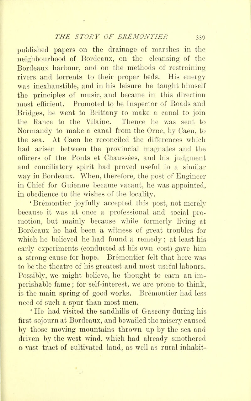 published papers on the dramage of marshes in the neighbourhood of Bordeaux, on the cleansing of the Bordeaux harbour, and on the methods of restraining rivers and torrents to their proper beds. His energy was inexhaustible, and in his leisure he taught himself the principles of music, and became in this direction most efficient. Promoted to be Inspector of Koads and Bridges, he went to Brittany to make a canal to join the Ranee to the Vilaine. Thence he was sent to Normandy to make a canal from the Orne, by Caen, to the sea. At Caen he reconciled the differences which had arisen between the provincial magnates and the officers of the Fonts et Chaussees, and his judgment and conciliatory spirit had proved useful in a similar way in Bordeaux. When, therefore, the post of Engineer in Chief for Guienne became vacant, he was appointed, in obedience to the wishes of the locality. ' Bremontier joyfully accepted this post, not merely because it was at once a professional and social pro- motion, but mainly because while formerly living at Bordeaux he had been a Avitness of great troubles for which he believed he had found a remedy; at least his early experiments (conducted at his own cost) gave him a strong cause for hope. Bremontier felt that here was to be the theatre of his greatest and most useful labours. Possibly, we might believe, he thought to earn an im- perishable fame; for self-interest, we are prone to think, is the main spring of good works. Bremontier had less need of such a spur than most men. ' He had visited the sandhills of Gascony during his first sojourn at Bordeaux, and bewailed the misery caused by those moving mountains thrown up by the sea and driven by the west wind, which had already smothered a vast tract of cultivated land, as well as rural inhabit-
