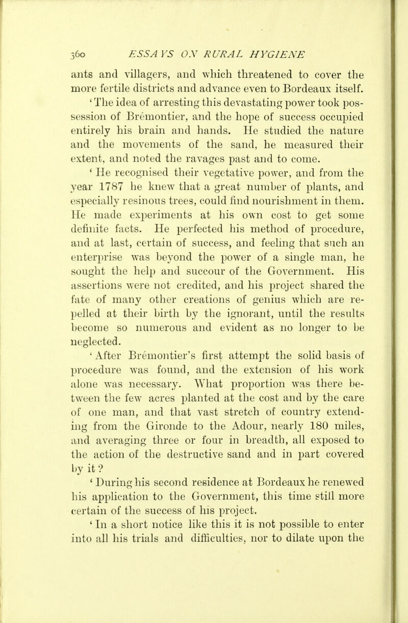ants and villagers, and which threatened to cover the more fertile districts and advance even to Bordeaux itself. ' The idea of arresting this devastating power took pos- session of Bremontier, and the hope of success occupied entirely his brain and hands. He studied the nature and the movements of the sand, he measured their extent, and noted the ravages past and to come. * He recognised their vegetative power, and from the year 1787 he knew that a great number of plants, and especially resinous trees, could find nourishment in them. He made experiments at his own cost to get some definite facts. He perfected his method of procedure, and at last, certain of success, and feelmg that such an enterprise was beyond the power of a single man, he sought the help and succour of the Government. His assertions were not credited, and his project shared the fate of many other creations of genius which are re- pelled at their birth by the ignorant, until the results become so numerous and evident as no longer to be neglected. ' After Bremontier's first attempt the solid basis of procedure was found, and the extension of his work alone was necessary. What proportion was there be- tween the few acres planted at the cost and by the care of one man, and that vast stretch of country extend- ing from the Gironde to the Adour, nearly 180 miles, and averaging three or four in breadth, all exposed to the action of the destructive sand and in part covered by it ? * During his second residence at Bordeaux he renewed his application to the Government, this time still more certain of the success of his project. ' In a short notice lilie this it is not possible to enter into all his trials and difficulties, nor to dilate upon the