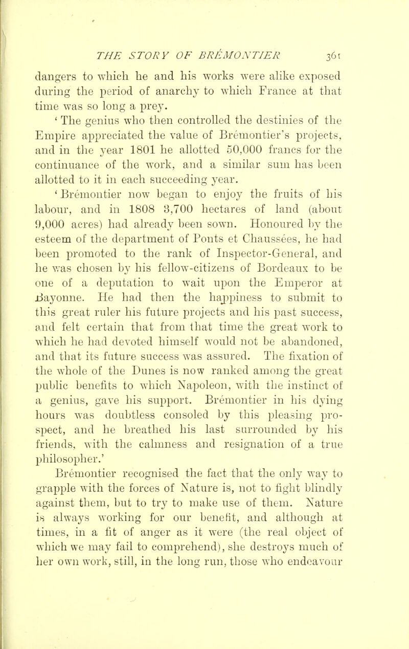 dangers to which he and his works were ahke exposed during the period of anarchy to which France at that time was so long a prey. ' The genius who then controhed the destinies of the Empire appreciated the vahie of Bremontier's projects, and in the year 1801 he allotted 50,000 francs for the continuance of the work, and a similar sum has been allotted to it in each succeeding year. ' Bremontier now began to enjoy the fruits of his labour, and in 1808 8,700 hectares of land (about 9,000 acres) had already been sown. Honoured by the esteem of the department of Fonts et Chaussees, he had been promoted to the rank of Inspector-General, and he was chosen by his fellow-citizens of Bordeaux to be one of a deputation to wait upon the Emperor at Bayonne. He had then the haj^piness to submit to this great ruler his future projects and his past success, and felt certain that from that time the great work to which he had devoted himself would not be abandoned, and that its future success was assured. The fixation of the whole of the Dunes is now ranked among the great public benefits to which Napoleon, with the instinct of a genius, gave his support. Bremontier in his dying hours was doubtless consoled by this pleasing pro- spect, and he breathed his last surrounded by his friends, with the calmness and resignation of a true philosopher.' Bremontier recognised the fact that the only way to grapple with the forces of Nature is, not to fight blindly against them, but to try to make use of them. Nature is always working for our benefit, and although at times, in a fit of anger as it were (the real object of which we may fail to comprehend), she destroys much of her own work, still, in the long run, those who endeavour