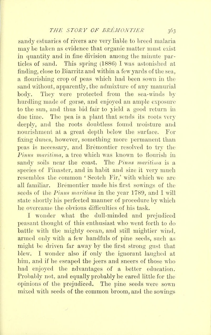 sandy estuaries of rivers are very liable to breed malaria maybe taken as evidence that organic matter must exist in quantity and in fine division among the minute par- ticles of sand. This spring (1886) I was astonished at finding, close to Biarritz and within a few yards of the sea, a flourishing crop of peas which had been sown in the sand without, apparently, the admixture of any manurial body. They were protected from the sea-winds by hurdling made of gorse, and enjoyed an ample exposure to the sun, and thus bid fair to yield a good return in due time. The pea is a plant that sends its roots very deeply, and the roots doubtless found moisture and nourishment at a great depth below the surface. For fixmg dunes, however, something more permanent than peas is necessary, and Bremontier resolved to try the Finns viaritima, a tree which Avas known to flourish in sandy soils near the coast. The Pinus maritima is a species of Pinaster, and in habit and size it very much resembles the common ' Scotch Fir,' with which we are all familiar. Bremontier made his first sowings of the seeds of the Pinus maritima in the year 1789, and I will state shortly his perfected manner of procedure by wiiich he overcame the obvious difficulties of his task. I w^onder wdiat the dull-minded and prejudiced peasant thought of this enthusiast who went forth to do battle with the mighty ocean, and still mightier wind, armed only with a few handfuls of pine seeds, such as might be driven far away by the first strong gust that blew. I wonder also if only the ignorant laughed at him, and if he escaped the jeers and sneers of those w4io had enjoyed the advantages of a better education. Prol)ably not, and equally probably he cared little for the opinions of the prejudiced. The pine seeds were sown mixed with seeds of the common broom, and the sowings