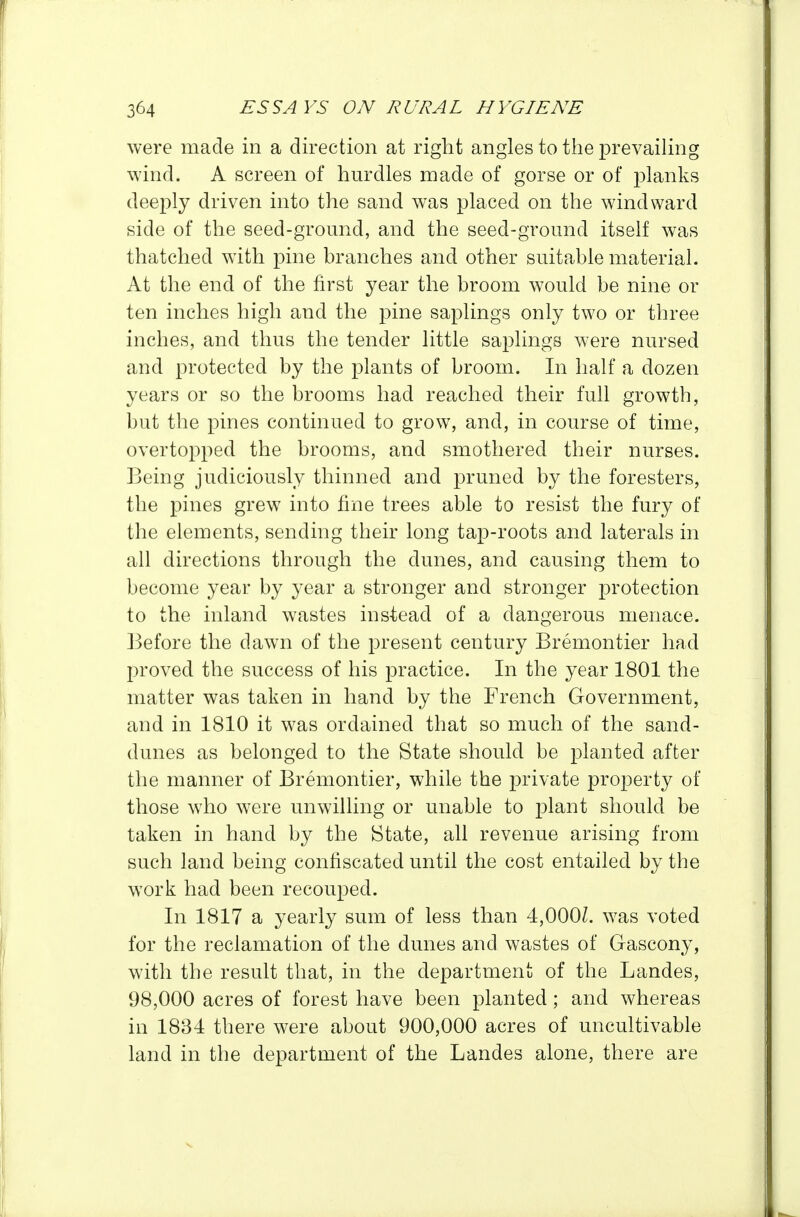were made in a direction at right angles to the prevaihng wind. A screen of hurdles made of gorse or of planks deeply driven into the sand was placed on the windward side of the seed-gromid, and the seed-ground itself was thatched with pine branches and other suitable material. At the end of the first year the broom would be nine or ten inches high and the pine saplings only two or three inches, and thus the tender little saplings were nursed and protected by the plants of broom. In half a dozen years or so the brooms had reached their full growth, but the pines continued to grow, and, in course of time, overtopped the brooms, and smothered their nurses. Being judiciously thinned and pruned by the foresters, the pines grew into fine trees able to resist the fury of the elements, sending their long tap-roots and laterals in all directions through the dunes, and causing them to become year by year a stronger and stronger protection to the inland wastes instead of a dangerous menace. Before the dawn of the present century Bremontier had proved the success of his practice. In the year 1801 the matter was taken in hand by the French Government, and in 1810 it was ordained that so much of the sand- dunes as belonged to the State should be planted after the manner of Bremontier, while the private property of those who were unwilling or unable to plant should be taken in hand by the State, all revenue arising from such land being confiscated until the cost entailed by the work had been recouped. In 1817 a yearly sum of less than 4,000/. was voted for the reclamation of the dunes and wastes of Gascony, with the result that, in the department of the Landes, 98,000 acres of forest have been planted; and whereas in 1834 there were about 900,000 acres of uncultivable land in the department of the Landes alone, there are