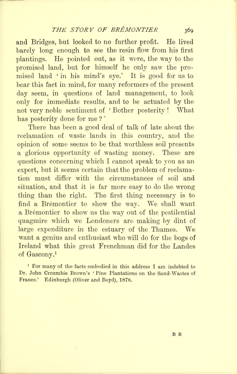 and Bridges, but looked to no further profit. He lived barely long enough to see the resin flow from his first plantings. He pointed out, as it were, the way to the promised land, but for himself he only saw the pro- mised land ' in his mind's eye.' It is good for us to bear this fact in mind, for many reformers of the present day seem, in questions of land management, to look only for immediate results, and to be actuated by the not very noble sentiment of ' Bother posterity ! What has posterity done for me ? ' There has been a good deal of talk of late about the reclamation of waste lands in this country, and the opinion of some seems to be that worthless soil presents a glorious opportunity of wasting money. These are questions concerning which I cannot speak to you as an expert, but it seems certain that the problem of reclama- tion must differ with the circumstances of soil and situation, and that it is far more easy to do the wrong thing than the right. The first thing necessary is to find a Bremontier to show the way. We shall want a Bremontier to show us the way out of the pestilential quagmire which we Londoners are making by dint of large expenditure in the estuary of the Thames. We want a genius and enthusiast who will do for the bogs of Ireland what this great Frenchman did for the Landes of Gascony.i ' For many of the facts embodied in this address I am indebted to Dr. John Croumbie Brown's ' Pine Plantations on the Sand-Wastes of France.' Edinburgh (Oliver and Boyd), 1878. B B