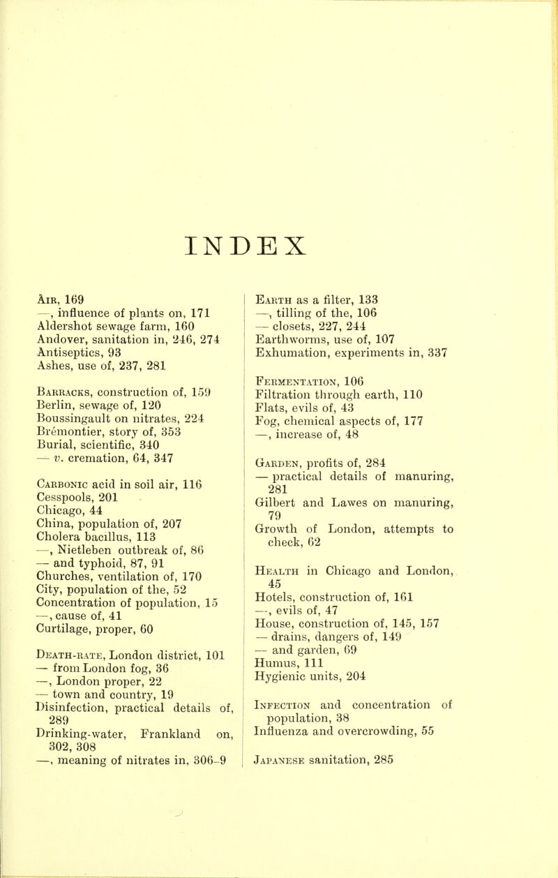 INDEX Air, 169 —, influence of plants on, 171 Aldershot sewage farm, 160 Andover, sanitation in, '216, 274 Antiseptics, 93 Ashes, use of, 237, 281 Barracks, construction of, 159 Berlin, sewage of, 120 Boussingault on nitrates, 224 Bremontier, story of, 353 Burial, scientific, 340 — V. cremation, 64, 347 Carbonic acid in soil air, 116 Cesspools, 201 Chicago, 44 China, population of, 207 Cholera bacillus, 113 —, Nietleben outbreak of, 86 — and typhoid, 87, 91 Churches, ventilation of, 170 City, population of the, 52 Concentration of population, 15 —, cause of, 41 Curtilage, proper, 60 Death-rate, London district, 101 — from London fog, 36 —, London proper, 22 — town and country, 19 Disinfection, practical details of, 289 Drinking-water, Frankland on, 302, 308 —, meaning of nitrates in. 306-9 Earth as a filter, 133 — tilling of the, 106 — closets, 227, 244 Earthworms, use of, 107 Exhumation, experiments in, 337 Fermentation, 106 Filtration through earth, 110 Flats, evils of, 43 Fog, chemical aspects of, 177 —, increase of, 48 Garden, profits of, 284 — practical details of manuring, 281 Gilbert and Lawes on manuring, 79 Growth of London, attempts to check, 62 Health in Chicago and London, 45 Hotels, construction of, 161 —, evils of, 47 House, construction of, 145, 157 — drains, dangers of, 149 — and garden, 69 Humus, 111 Hygienic units, 204 Infection and concentration of population, 38 Influenza and overcrowding, 55 Japanese sanitation, 285