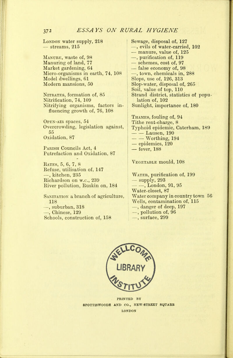 London water supply, 218 — streams, 215 Manure, waste of, 98 Manuring of land, 77 Market gardening, 64 Micro-organisms in earth, 74, 108 Model dwellings, 61 Modern mansions, 50 Nitrates, formation of, 85 Nitrification, 74, 109 Nitrifying organisms, factors in- fluencing growth of, 76, 108 Open-air spaces, 54 Overcrowding, legislation against, 55 Oxidation, 87 Parish Councils Act, 4 Putrefaction and Oxidation, 87 Rates, 5, 6, 7, 8 Refuse, utilisation of, 147 —, kitchen, 235 Richardson on w.c, 239 River pollution, Ruskin on, 184 Sanitation a branch of agriculture, 118 —, suburban, 318 —, Chinese, 129 Schools, construction of, 158 Sewage, disposal of, 127 —, evils of water-carried, 102 — manure, value of, 125 —, purification of, 119 — schemes, cost of, 97 — false economy of, 98 —, town, chemicals in, 288 Slops, use of, 126, 313 Slop-water, disposal of, 265 Soil, value of top, 110 Strand district, statistics of popu- lation of, 102 Sunlight, importance of, 180 Thames, fouling of, 94 Tithe rent-charge, 8 Typhoid epidemic, Caterham, 189 Lausen, 190 Worthing, 194 — epidemics, 120 — fever, 188 Vegetable mould, 108 Water, purification of, 199 —- supply, 293 ' , London, 91, 95 Water-closet, 87 Water company in country town 56 I Wells, contamination of, 115 —, danger of deep, 197 I —, pollution of, 96 —, surface, 299 PRINTED BY sporriswooDK and co., new-strkkt squakb LONDON