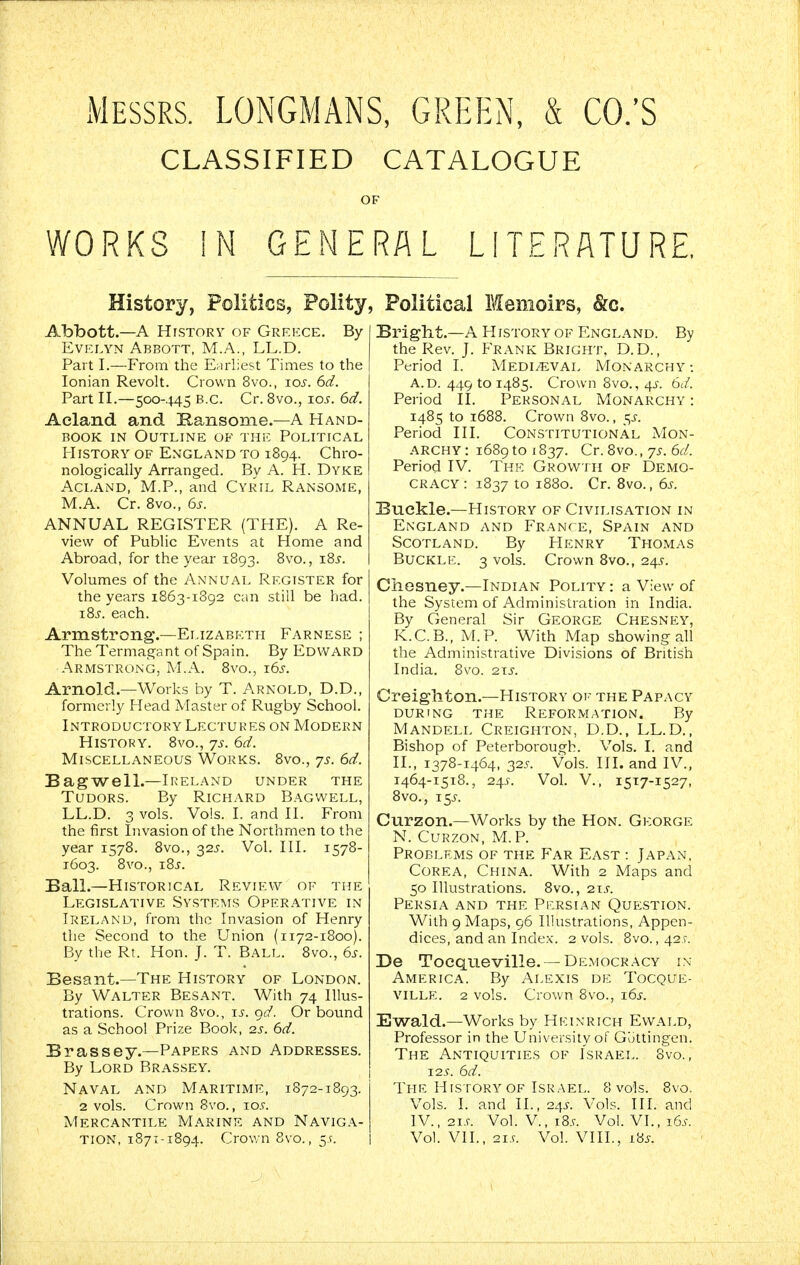 xMessrs. LONGMANS, GREEN, & CO.'S CLASSIFIED CATALOGUE WORKS !N GENERAL LITERATURE, History, Politics, Polity, Political Memoirs, &c. Abbott.—A History of Greece. By Evelyn Abbott. M.A., LL.D. Part I.—From the Earliest Times to the Ionian Revolt. Crown 8vo., los. 6d. Part II.—500-445 B.C. Cr. 8vo., los. 6d. Aeland and Kansonie.—A Hand- rook IN Outline of the Political I-IiSTORY OF England to 1894. Chro- nologically Arranged. By A. H. Dyke AcLAND, M.P., and Cyril Ransome, M.A. Cr. Bvo., 6s. ANNUAL REGISTER (THE). A Re- view of Public Events at Home and Abroad, for the year 1893. 8vo., 18s. Volumes of the Annual Register for the years 1863-1892 can still be had. i8j. each. Armstrong.—Elizabeth Farnese ; The Termagant of Spain. By Edward Armstrong, M.A. 8vo., 16s. Arnold.—Works by T. Arnold, D.D., formerly Head Master of Rugby School. Introductory Lectures on Modern History. 8vo., 7s. 6d. Miscellaneous Works. 8vo., ys. 6d. BagwelL—Ireland under the TuDORS. By Richard Bagwell, LL.D. 3 vols. Vols. I. and II. From the first Invasion of the Northmen to the year 1578. Bvo., 325. Vol. III. 1578- 1603. 8vo., 18s. Ball.—Historical Review of the Legislative Systems Operative in Ireland, from the Invasion of Henry the Second to the Union (i 172-1800). By the Rt. Hon. J. T. Ball. 8vo., 6s. Besant.—The History of London. By Walter Besant. With 74 Illus- trations. Crown 8vo., ij'. 9(/. Or bound as a School Prize Book, 2s. 6d. Brassey.—Papers and Addresses. By Lord Brassey. Naval and Maritime, 1872-1893. 2 vols. Crown 8vo., 10s. Mercantile M.\rine and Naviga- tion, 1871-1894. Crown 8vo., 5 ^. Bright.—A History of England. By the Rev. J. Frank Bright, D.D., Period I. Medieval Monarchy -. A.d. 449 to 1485. Crown 8vo., 4^-. 6d. Period II. Personal Monarchy : 1485 to 1688. Crown 8vo., 5^-. Period III. Constitutional Mon- archy: i689toi837. Cr.Svo., 75. 6^/. Period IV. The Growth of Demo- cracy: 1837 to 1880. Cr. Bvo., 6s. Buckle.-History of Civilisation in England and FRANrE, Spain and Scotland. By Henry Thomas Buckle. 3 vols. Crown Bvo., 24.S. Chesney.—Indian Polity : a View of the System of Administration in India. By General Sir George Chesney, K.C.B., M.P. With Map showing all the Administrative Divisions of British India. 8vo. 2xs. Creighton.—History of the Papacy during the Reformation. By Mandell Creighton, D.D., LL.D., Bishop of Peterborough. Vols. I. and II., 1378-1464, 32^. Vols. III. and IV., 1464-1518., 24^. Vol. v., 1517-1527, Bvo., 15.^. Curzon.—Works by the Hon. George N. Curzon, M.P. Problems of the Far East : Japan, Corea, China. With 2 Maps and 50 Illustrations. Bvo., 21.5-. Persia and the Persian Question. With 9 Maps, 96 Ilkistrations, Appen- dices, and an Inde.x. 2 vols. Bvo. ,42f. De Toequeville. —Democracy in America. By Alexis de Tocque- VlLLE. 2 vols. Crown 8vo., 16^. Ewald.—Works by HElNRICH Ewald, Professor in the University of Guttingen. The Antiquities of Israel. 8vo., 125. 6d. The History OF Israel. 8 vols. 8vo. Vols. I. and II., 245. Vols. III. and IV., 2i.r. Vol. v., 18.9. Vol. VI., 16.^-. Vol. VII., 2is. Vol. VIII., l8s.