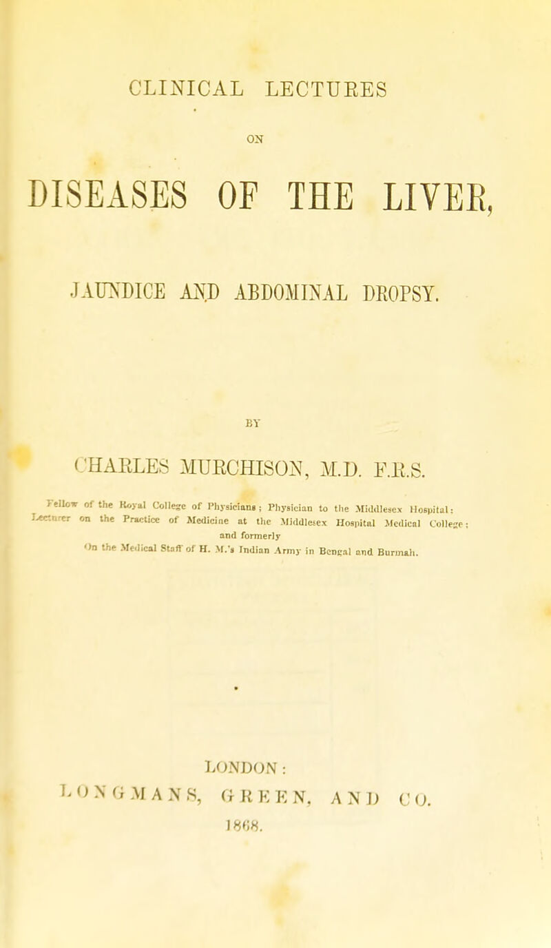 CLINICAL LECTUEES ON DISEASES OF THE LIVEE, JAUNDICE AN.D ABDOMINAL DROPSY. BY CHARLES MUECHISON, M.D. F.E.S. Felloe of the Koyal College of Physicians : Physician to the Middlesex Hospital: Jvec.nrer on the Prwtice of Medicine at the Middlesex Hospital Medical College; and formerly On the Medical Stan of H. U.'i Indian Army in Bengal and Bnrmah. LONDON : LOK (i M A N S, GREEN, AND CO. 1868.