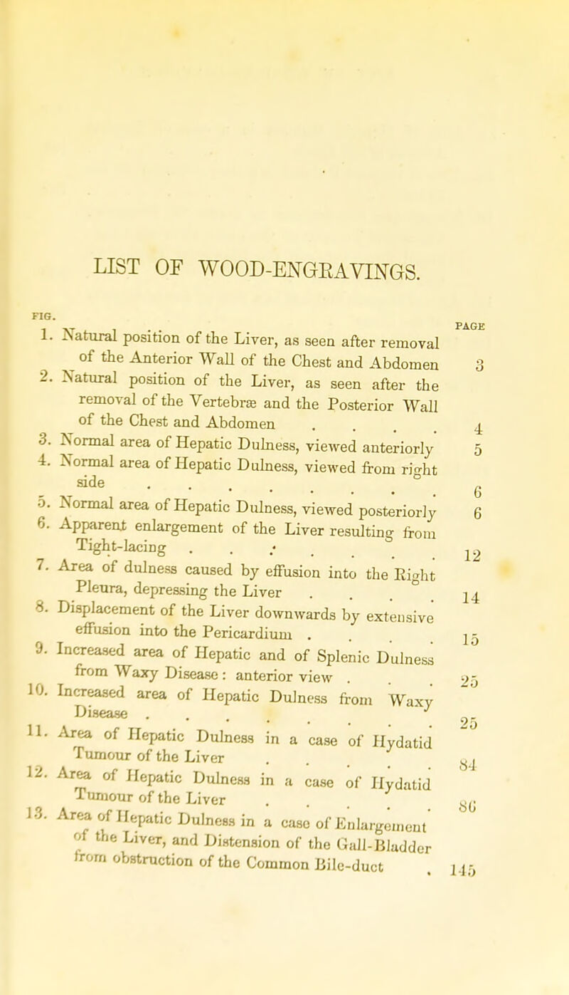 LIST OF WOOD-ENGEAVINGS. FIG. 1. Natural position of the Liver, as seen after removal ^ of the Anterior Wall of the Chest and Abdomen 2. Natural position of the Liver, as seen after the removal of the Vertebra and the Posterior Wall of the Chest and Abdomen 3. Normal area of Hepatic Dulness, viewed anteriorly 4. Normal area of Hepatic Dulness, viewed from ricrht side .... 5. Normal area of Hepatic Dulness, viewed posteriorly 6. Apparent enlargement of the Liver resulting from Tight-laciDg 7. Area of dulness caused by effusion into the Eight Pleura, depressing the Liver 8. Displacement of the Liver downwards by exteusive effusion into the Pericardium . 9- Increased area of Hepatic and of Splenic Dulness from Waxy Disease : anterior view 10. Increased area of Hepatic Dulness from Waxy Disease ... 11. Area of Hepatic Dulness in a case of Hydatid Tumour of the Liver 12. Area of Hepatic Dulness in a case of Hydatid Tumour of the Liver 13. Area of Hepatic Dulness in a case of Enlargement' of the Liver, and Distension of the Gall-Bladder from obstruction of the Common Bile-duct