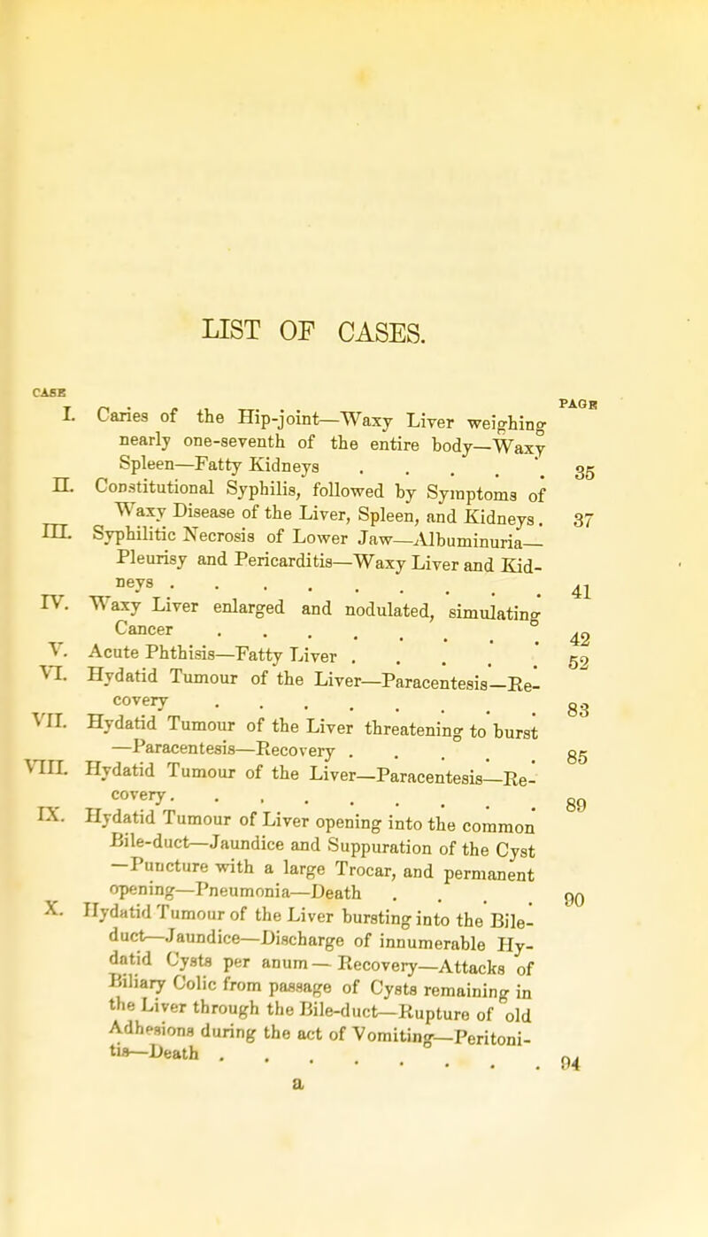 LIST OF CASES. CASE PAGR t Caries of the Hip-joint—Waxy Liver weighing nearly one-seventh of the entire hody—Waxy Spleen—Fatty Kidneys . . . . . 35 H. Constitutional Syphilis, followed by Symptoms of Waxy Disease of the Liver, Spleen, and Kidneys. 37 HL Syphilitic Necrosis of Lower Jaw—Albuminuria— Pleurisy and Pericarditis—Waxy Liver and Kid- Dey8 41 IV. Waxy Liver enlarged and nodulated, simulating Cancer 42 V. Acute Phthisis—Fatty Liver ... 59 VI. Hydatid Tumour of the Liver—Paracentesis—Eel co very gg VII. Hydatid Tumour of the Liver threatening to'burst —Paracentesis—Recovery ... gg VIII. Hydatid Tumour of the Liver—Paracentesis—Re- covei7 89 IX. Hydatid Tumour of Liver opening into the common Bile-duct—Jaundice and Suppuration of the Cyst -Puncture with a large Trocar, and permanent opening—Pneumonia—Death . 90 X. Hydatid Tumour of the Liver bursting into the Bile- duct—Jaundice—Discharge of innumerable Hy- datid Cysts per anum — Recovery—Attacks of Biliary Colic from passage of Cysts remaining in the Liver through the Bile-duct—Rupture of old Adhesions during the act of Vomiting—Peritoni- tis—Death 0. a