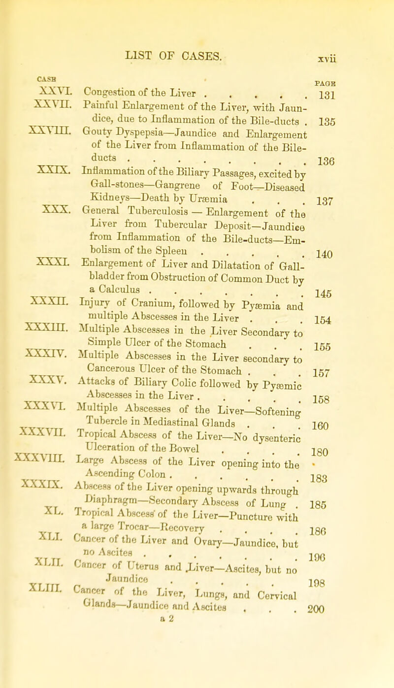 CASB XXVL xx vn. XXVUJ. xxrx. XXX. XXXI. XXXII. XXXIII. XXXIV. XXXV. XXXVI. xxxvn. XXXVIII. xxxrx. XL. XLX XLH XLIII. Congestion of the Liver Painful Enlargement of the Liver, with Jaun- dice, due to Inflammation of the Bile-ducts . Gouty Dyspepsia—Jaundice and Enlargement of the Liver from Inflammation of the Bile- ducts Inflammation of the Biliary Passages, excited by Gall-stones—Gangrene of Foot—Diseased Kidneys—Death by Uraemia General Tuberculosis — Enlargement of the Liver from Tubercular Deposit—Jaundice from Inflammation of the Bile-ducts—Em- bolism of the Spleeu Enlargement of Liver and Dilatation of Gall- bladder from Obstruction of Common Duct by a Calculus .... Injury of Cranium, followed by Pyaemia and multiple Abscesses in the Liver Multiple Abscesses in the Liver Secondary to Simple Ulcer of the Stomach Multiple Abscesses in the Liver secondary to Cancerous Ulcer of the Stomach Attacks of Biliary Colic followed by Pyeemic Abscesses in the Liver .... Multiple Abscesses of the Liver—Softening Tubercle in Mediastinal Glands . Tropical Abscess of the Liver—No dysenteric Ulceration of the Bowel Large Abscess of the Liver opening into the Ascending Colon . Abscess of the Liver opening upwards through Diaphragm—Secondary Abscess of Lung Tropical Abscess of the Liver—Puncture with a large Trocar—Recovery Cancer of the Liver and Ovary—Jaundice, but no Ascites .... Cancer of Uterus and .Liver—Ascites, but no Jaundice Cancer of the Liver, Lungs, and Cervical Glands— Jaundice and Ascites a 2 PAGE 131 135 136 137 140 145 154 155 157 158 160 180 183 185 186 196 198 200