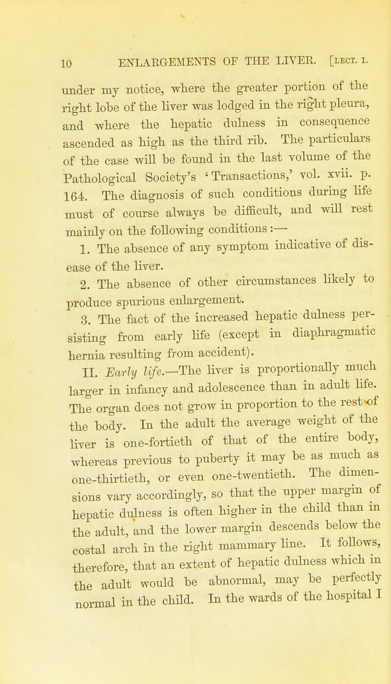 under my notice, where the greater portion of the right lobe of the liver was lodged in the right pleura, and where the hepatic dulness in consequence ascended as high as the third rib. The particulars of the case will be found in the last volume of the Pathological Society's 'Transactions,' vol. xvii. p. 164. The diagnosis of such conditions during life must of course always be difficult, and will rest mainly on the following conditions:—■ 1. The absence of any symptom indicative of dis- ease of the liver. 2. The absence of other circumstances likely to produce spurious enlargement. 3. The fact of the increased hepatic dulness per- sisting from early life (except in diaphragmatic hernia resulting from accident). II. Early life.—The liver is proportionally much larger in infancy and adolescence than in adult life. The organ does not grow in proportion to the rest-of the body. In the adult the average weight of the liver is one-fortieth of that of the entire body, whereas previous to puberty it may be as much as one-thirtieth, or even one-twentieth. The dimen- sions vary accordingly, so that the upper margin of hepatic dulness is often higher in the child than in the adult, and the lower margin descends below the costal arch in the right mammary line. It foUows, therefore, that an extent of hepatic dulness which in the adult would be abnormal, may be perfectly normal in the child. In the wards of the hospital I