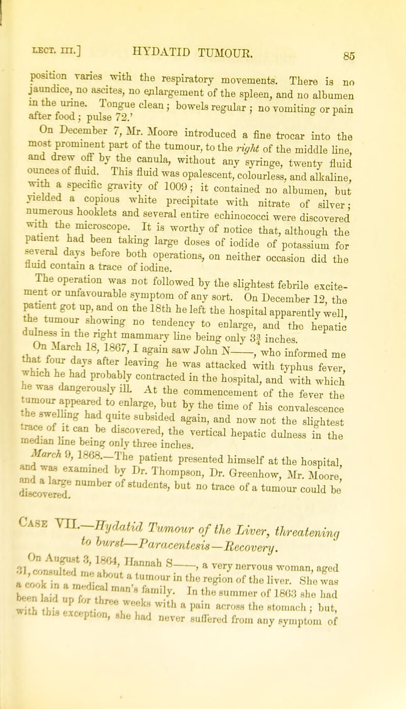 85 position raries with the respiratory movements. There is no jaundice, no ascites, no enlargement of the spleen, and no albumen in the urine. Tongue clean j bowels regular ; no vomiting or pain aiter food; pulse 72.' On December 7, Mr. Moore introduced a fine trocar into the most prominent part of the tumour, to the right of the middle Hue, and drew off by the canula, without any syringe, twenty fluid ounces of fluid. This fluid was opalescent, colourless, and alkaline, with a specific gravity of 1009; it contained no albumen, but yielded a copious white precipitate with nitrate of silver- numerous hooklets and several entire echinococci were discovered with the microscope. It is worthy of notice that, although the patient had been taking large doses of iodide of potassium for several days before both operations, on neither occasion did the Quid contain a trace of iodine. The operation was not followed by the slightest febrile excite- ment or unfavourable symptom of any sort. On December 12 the patient got up and on the 18th he left the hospital apparently well, the tumour showmg no tendency to enlarge, and the hepatic dulness in the right mammary line being only 3| inches On March 18, 1867,1 again saw John N , who informed me that four days after leaving he was attacked with typhus fever which he had probably contracted iu the hospital, and with which he was dangerously ilL At the commencement of the fever the tumour appeared to enlarge, but by the time of his convalescence he swelhng had quite subsided again, and now not the slightest trace of it can be discovered, the vertical hepatic dulness in the median line being only three inches. March 9, 1868._The patient presented himself at the hospital and was exammed by Dr. Thompson, Dr. Greenhow, Mr. Moore rWered! * ^ ° of a tum<™ could be' Case VII.—Hydatid Twmour of the Liver, threatening to burst—Paracentesis—Recovery. s/tlT? % T' H,innah S—» a woman, aged IZ im , r ♦? m'm 8 ftimi1^ In the 8Ummer of 1803 she had *2 h, ?Jz *r?*with a **■ ™ th° i but, with tbu except.on, she had never suffered from any symptom of