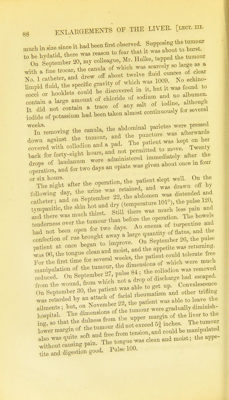 with a fme trocar the canula ox eg rf ^ No. l catheter, and drew ofl about tweIve tt _ limpid fluid, the specific gravity of which was 101U ^ down agnlnst tie, f^u., »d Pu»*.»wM „„ ^ cohered with collodion and a pan. i™> p Twenty hach for forty-eight hours, ^JZ^^J^ the drops of laudanum were admm»t«ed imm * ^ four operation, and for two days an opiate was given or six hours. -natient slept well. On the TWght »«lXZ6ZT^X^ -s drawn off by following day, the urine was distended and catheter; and - J^^Si^lfll^toFi-WJ tympanitic, the skin hot and a y 1 ^ less pam d and there was much thnst ^u tion. Tlre bowels tenderness over the tumom than^ rf ^ and had not been open tity 0f flatus, and the confection of ^^flZl Je ol September 26, the pulse patient at once began to imP10Je- fa * tite was returning, was 96, the tonguecleanand could tolerate free For the first time, for seve-1 ™^Zns rf wMcll were much manipulation of the tumour, the a ^ reduced. On September^27 f discharge ^ escaped, from the wound, from ^^Meto get up. Convalescence On September 30, ^^2^mLJ,ni other trifling was retarded by an attack of facial tQ ieave ^ ailments; but, on Novembei22 tfc>V* gradually diminish- Irospital. The dimensions of the turn g^ ^ ^ fo ^ ing, so ^.^^rdSU^xceed 5f inches. The tumour lower margin of tension, and could be manipulated also was quite soft and fr ee io ^ ^ ^ ^ appe. without causing pam. The ton tite and digestion good. Pulse 1W.