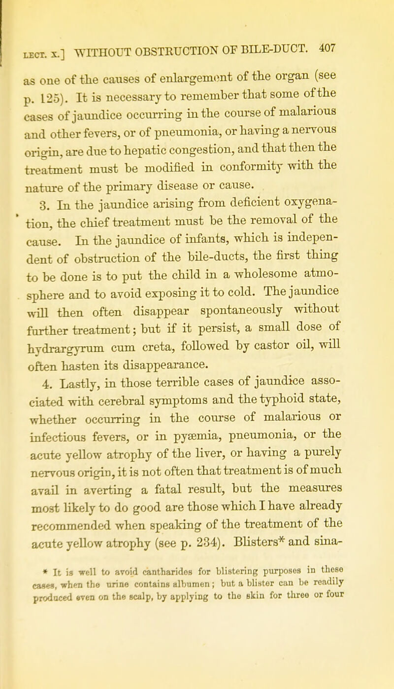 as one of the causes of enlargement of the organ (see p. 125). It is necessary to remember that some of the cases of jaundice occurring in the course of malarious and other fevers, or of pneumonia, or having a nervous origin, are due to hepatic congestion, and that then the treatment must be modified in conformity with the nature of the primary disease or cause. 3. In the jaundice arising from deficient oxygena- ' tion, the chief treatment must be the removal of the cause. In the jaundice of infants, which is indepen- dent of obstruction of the bile-ducts, the first thing to be done is to put the child in a wholesome atmo- sphere and to avoid exposing it to cold. The jaundice will then often disappear spontaneously without further treatment; but if it persist, a small dose of hydrargyrum cum creta, followed by castor oil, will often hasten its disappearance. 4. Lastly, in those terrible cases of jaundice asso- ciated with cerebral symptoms and the typhoid state, whether occurring in the course of malarious or infectious fevers, or in pyaemia, pneumonia, or the acute yellow atrophy of the liver, or having a purely nervous origin, it is not often that treatment is of much avail in averting a fatal result, but the measures most likely to do good are those which I have already recommended when speaking of the treatment of the acute yellow atrophy (see p. 234). Blisters* and sina- * It is well to avoid cantharidos for blistering purposes in these cases, when the urine contains albumen; but a blister can be readily produced even on the scalp, by applying to the skin for three or four