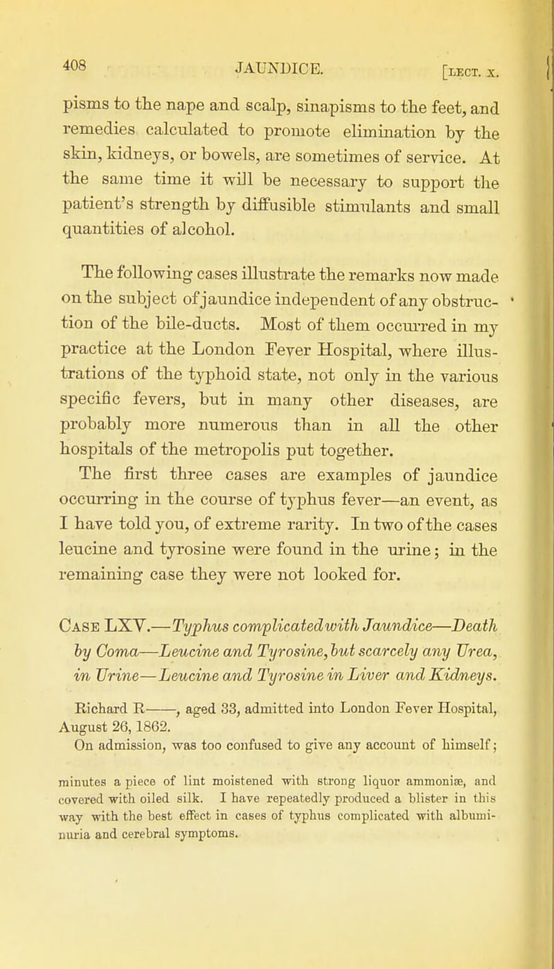 pisms to the nape and scalp, sinapisms to the feet, and remedies calculated to promote elimination by the skin, kidneys, or bowels, are sometimes of service. At the same time it will be necessary to support the patient's strength by diffusible stimulants and small quantities of alcohol. The following cases illustrate the remarks now made on the subject of jaundice independent of any obstruc- * tiou of the bile-ducts. Most of them occru-red in my practice at the London Fever Hospital, where illus- trations of the typhoid state, not only in the various specific fevers, but in many other diseases, are probably more numerous than in all the other hospitals of the metropolis put together. The first three cases are examples of jaundice occurring in the course of typhus fever—an event, as I have told you, of extreme rarity. In two of the cases leucine and tyrosine were found in the urine; in the remaining case they were not looked for. Case LXV.—Typhus complicated with Jaundice—Death by Coma—Leucine and Tyrosine, but scarcely any Urea, in Urine—Leucine and Tyrosine in Liver and Kidneys. Richard R , aged 33, admitted into London Fever Hospital, August 26,1862. On admission, was too confused to give any account of himself; minutes a piece of lint moistened with strong liquor ammonias, and covered with oiled silk. I have repeatedly produced a blister in this way with the best effect in cases of typhus complicated with albumi- nuria and cerebral symptoms.