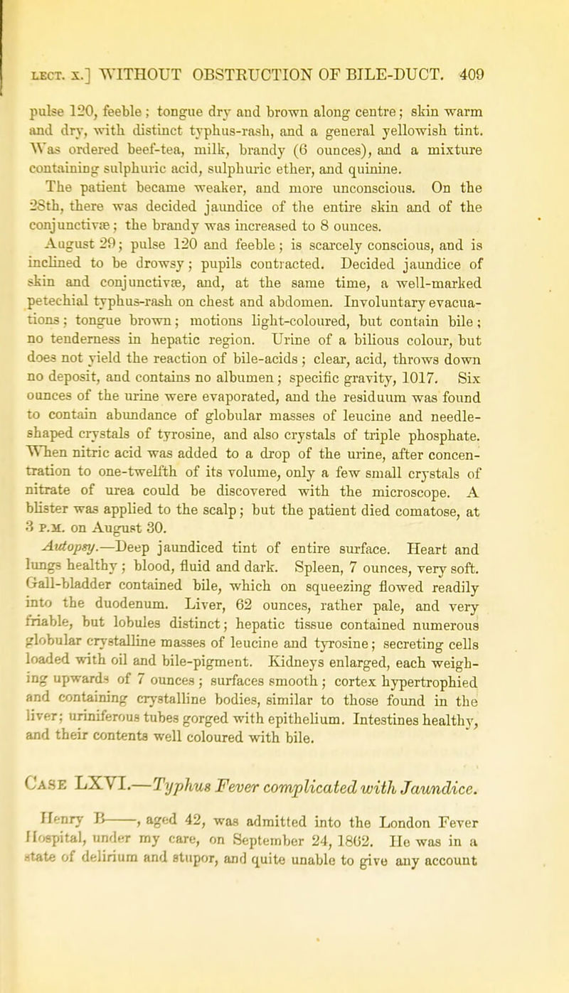 pulse 120, feeble ; tongue dry and brown along centre; skin warm and dry, with distinct typhus-rasli, and a general yellowish tint. Was ordered beef-tea, milk, brandy (6 ounces), and a mixture containing sulphuric acid, sulphuric ether, and quinine. The patient became weaker, and more unconscious. On the 28th, there was decided jaimdice of the entire skin and of the conjunctivae; the brandy was increased to 8 ounces. August 29; pulse 120 and feeble; is scarcely conscious, and is inclined to be drowsy; pupils contracted. Decided jaimdice of skin and conjunctiva?, and, at the same time, a well-marked petechial typhus-rash on chest and abdomen. Involuntary evacua- tions ; tongue brown; motions light-coloured, but contain bile; no tenderness in hepatic region. Urine of a bilious colour, but does not yield the reaction of bile-acids; clear, acid, throws down no deposit, and contains no albumen; specific gravity, 1017. Six ounces of the urine were evaporated, and the residuum was found to contain abundance of globular masses of leucine and needle- shaped crystals of tyrosine, and also crystals of triple phosphate. When nitric acid was added to a drop of the urine, after concen- tration to one-twelfth of its volume, only a few small crystals of nitrate of urea could be discovered with the microscope. A blister was applied to the scalp; but the patient died comatose, at 3 p.m. on August 30. Autopsy.— Deep jaundiced tint of entire surface. Heart and lung3 healthy ; blood, fluid and dark. Spleen, 7 ounces, very soft. Gall-bladder contained bile, which on squeezing flowed readily into the duodenum. Liver, 62 ounces, rather pale, and very friable, but lobules distinct; hepatic tissue contained numerous globular crystalline masses of leucine and tyrosine; secreting cells loaded with oil and bile-pigment. Kidneys enlarged, each weigh- ing upwards of 7 ounces ; surfaces smooth; cortex hypertrophied and containing crystalline bodies, similar to those found in the liver; uriniferous tubes gorged with epithelium. Intestines healthy, and their contents well coloured with bile. Ca.s e LXVL—Typhus Fever complicated with Jaundice. Henry B , aged 42, was admitted into the London Fever Hospital, under my care, on September 24, 1862. He was in a atate of delirium and stupor, and quite unable to give any account