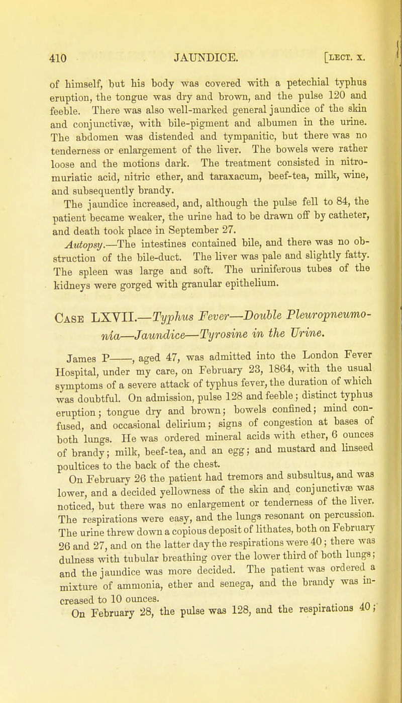 of himself, but his body was covered with a petechial typhus eruption, the tongue was dry and brown, and the pulse 120 and feeble. There was also well-marked general jaundice of the skin and conjunctivae, with bile-pigment and albumen in the urine. The abdomen was distended and tympanitic, but there was no tenderness or enlargement of the liver. The bowels were rather loose and the motions dark. The treatment consisted in nitro- muriatic acid, nitric ether, and taraxacum, beef-tea, milk, wine, and subsequently brandy. The jaundice increased, and, although the pulse fell to 84, the patient became weaker, the urine had to be drawn off by catheter, and death took place in September 27. Autopsy.—The intestines contained bile, and there was no ob- struction of the bile-duct. The liver was pale and slightly fatty. The spleen was large and soft. The uriniferous tubes of the kidneys were gorged with granular epithelium. Case LXVII.—Typhus Fever—Double Pleuropneumo- nia—Jaundice—Tyrosine in the Urine. James P , aged 47, was admitted into the London Fever Hospital, under my care, on February 23, 1864, with the usual symptoms of a severe attack of typhus fever, the duration of which was doubtful. On admission, pulse 128 and feeble; distinct typhus eruption; tongue dry and brown; bowels confined; mind con- fused, and occasional delirium; signs of congestion at bases of both lungs. He was ordered mineral acids with ether, 6 ounces of brandy; milk, beef-tea, and an egg; and mustard and linseed poultices to the back of the chest. On February 26 the patient had tremors and subsultus, and was lower, and a decided yellowness of the skin and conjunctivas was noticed, but there was no enlargement or tenderness of the liver. The respirations were easy, and the lungs resonant on percussion. The urine threw down a copious deposit of lithates, both on February 26 and 27, and on the latter day the respirations were 40; there was dulness with tubular breathing over the lower third of both lungs; and the jaundice was more decided. The patient was ordered a mixture of ammonia, ether and senega, and the brandy was in- creased to 10 ounces. _ On February 28, the pulse was 128, and the respirations 4U;