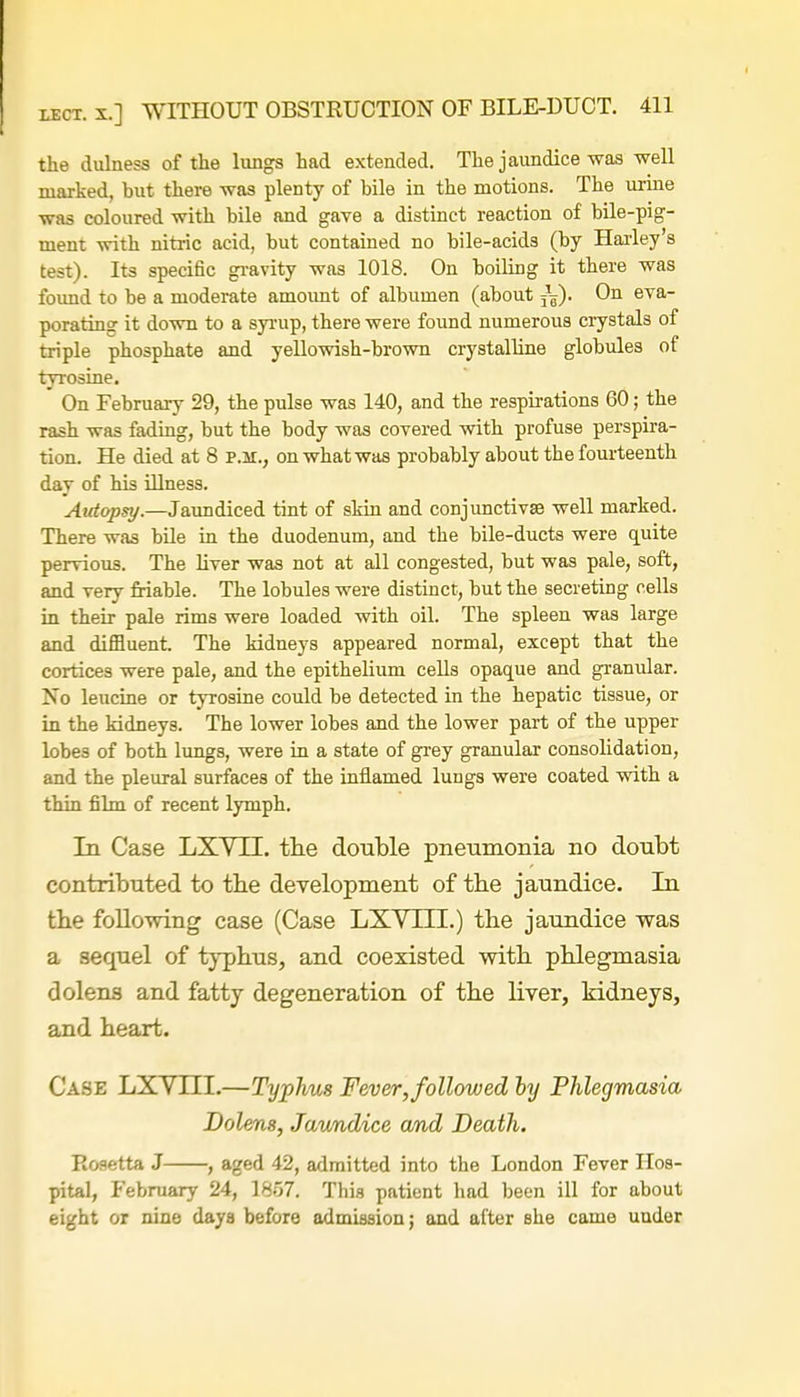 the dulness of the lungs had extended. The jaundice was well marked, but there was plenty of bile in the motions. The urine was coloured with bile and gave a distinct reaction of bile-pig- ment with nitric acid, but contained no bile-acids (by Harley's test). Its specific gravity was 1018. On boiling it there was found to be a moderate amount of albumen (about On eva- porating it down to a syrup, there were found numerous crystals of triple phosphate and yellowish-brown crystalline globules of tyrosine. On February 29, the pulse was 140, and the respirations 60; the rash was fading, but the body was covered with profuse perspira- tion. He died at 8 p.m., on what was probably about the fourteenth day of his illness. Autopsy.—Jaundiced tint of skin and conjunctivae well marked. There was bile in the duodenum, and the bile-ducts were quite pervious. The liver was not at all congested, but was pale, soft, and very friable. The lobules were distinct, but the secreting cells in their pale rims were loaded with oil. The spleen was large and diffluent. The kidneys appeared normal, except that the cortices were pale, and the epithelium cells opaque and granular. No leucine or tyrosine could be detected in the hepatic tissue, or in the kidneys. The lower lobes and the lower part of the upper lobe3 of both lungs, were in a state of grey granular consolidation, and the pleural surfaces of the inflamed lungs were coated with a thin film of recent lymph. In Case LXVI1. the double pneumonia no doubt contributed to the development of the jaundice. In the following case (Case LXYHI.) the jaundice was a sequel of typhus, and coexisted with phlegmasia dolens and fatty degeneration of the liver, kidneys, and heart. Case LXYIII.—Typhus Fever, followed by Phlegmasia Dolens, Jaundice and Death. Rosetta J , aged 42, admitted into the London Fever Hos- pital, February 24, 1857. This patient had been ill for about eight or nine days before admission; and after she came uuder