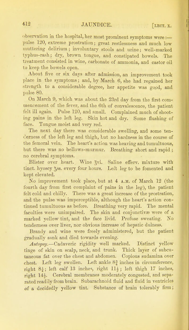 observation in the hospital,her most prominent symptoms were:— pulse 120, extreme prostration; great restlessness and much low muttering delirium; involuntary stools and urine; well-marked typhus-rash; dry, brown tongue, and constipated bowels. The treatment consisted in wine, carbonate of ammonia, and castor oil to keep the bowels open. About five or six days after admission, an improvement took place in the symptoms; and, by March 6, she had regained her strength to a considerable degree, her appetite was good, and pulse 80. On March 9, which was about the 23rd day from the first com- mencement of the fever, and the 6th of convalescence, the patient felt ill again. Pulse 120, and small. Complained much of shoot- ing pains in the left leg. Skin hot and dry. Some flushing of face. Tongue moist and very red. The next day there was considerable swelling, and some ten- derness of the left leg and thigh, but no hardness in the course of the femoral vein. The heart's action was heaving and tumultuous, but there was no bellows-murmur. Breathing short and rapid ; no cerebral symptoms. Blister over heart. Wine ^vi. Saline efferv. mixture with tinct. hyoscy 5ss. every four hours. Left leg to be fomented and kept elevated. No improvement took place, but at 4 a.m. of March 12 (the fourth day from first complaint of pains in the leg), the patient felt cold and chilly. There was a great increase of the prostration, and the pulse was imperceptible, although the heart's action con- tinued tumultuous as before. Breathing very rapid. The mental faculties were unimpaired. The skin and conjunctiva? were of a marked yellow tint, and the face livid. Profuse sweating. No tenderness over liver, nor obvious increase of hepatic dulness. Brandy and wine were freely administered, but the patient gradually sank and died towards evening. Autopsy.—Cadaveric rigidity well marked. Distinct yellow tinge of skin on scalp, neck, and trunk. Thick layer of subcu- taneous fat over the chest and abdomen. Copious sudamina over chest. Left leg swollen. Left ankle 8J inches in circumference, right 8£; left calf 13 inches, right 11^; left thigh 17 inches, right 14i. Cerebral membranes moderately congested, and sepa- rated readily from brain. Subarachnoid fluid and fluid in ventricles of a decidedly yellow tint. Substance of brain tolerably firm;