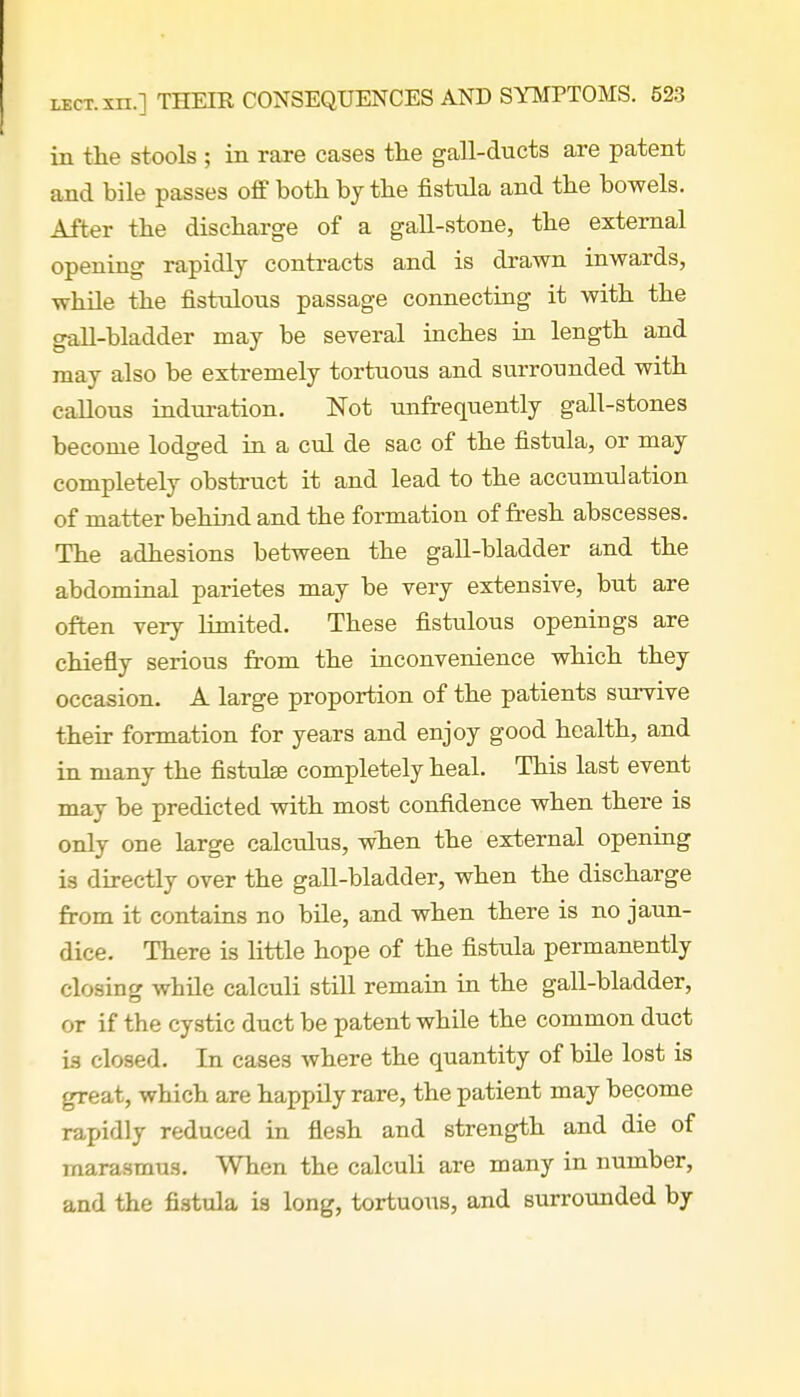 in the stools ; in rare cases the gall-ducts are patent and bile passes off both by the fistula and the bowels. After the discharge of a gall-stone, the external opening rapidly contracts and is drawn inwards, while the fistulous passage connecting it with the gall-bladder may be several inches in length and may also be extremely tortuous and surrounded with callous induration. Not unfrequently gall-stones become lodged in a cul de sac of the fistula, or may completely obstruct it and lead to the accumulation of matter behind and the formation of fresh abscesses. The adhesions between the gall-bladder and the abdominal parietes may be very extensive, but are often very limited. These fistulous openings are chiefly serious from the inconvenience which they occasion. A large proportion of the patients survive their formation for years and enjoy good health, and in many the fistulse completely heal. This last event may be predicted with most confidence when there is only one large calculus, when the external opening is directly over the gall-bladder, when the discharge from it contains no bile, and when there is no jaun- dice. There is little hope of the fistula permanently closing while calculi still remain in the gall-bladder, or if the cystic duct be patent while the common duct is closed. In cases where the quantity of bile lost is great, which are happily rare, the patient may become rapidly reduced in flesh and strength and die of marasmus. When the calculi are many in number, and the fistula is long, tortuous, and surrounded by