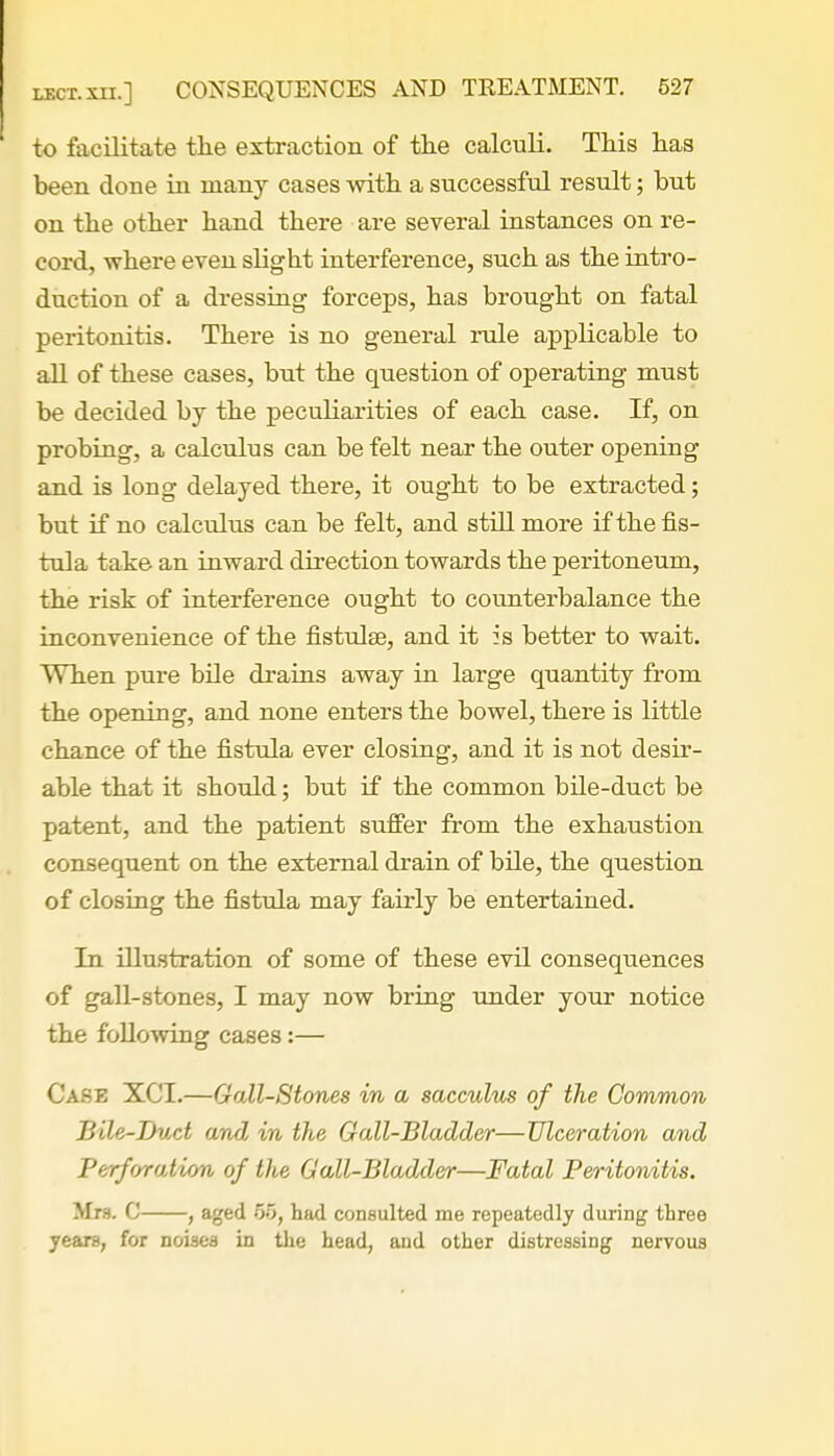 to facilitate the extraction of the calculi. This has been done in many cases with a successful result; but on the other hand there are several instances on re- cord, where even slight interference, such as the intro- duction of a dressing forceps, has brought on fatal peritonitis. There is no general rule applicable to all of these cases, but the question of operating must be decided by the peculiarities of each case. If, on probing, a calculus can be felt near the outer opening and is long delayed there, it ought to be extracted; but if no calculus can be felt, and still more if the fis- tula take an inward direction towards the peritoneum, the risk of interference ought to counterbalance the inconvenience of the fistulae, and it is better to wait. When pure bile drains away in large quantity from the opening, and none enters the bowel, there is little chance of the fistula ever closing, and it is not desir- able that it should; but if the common bile-duct be patent, and the patient suffer from the exhaustion consequent on the external drain of bile, the question of closing the fistula may fairly be entertained. In illustration of some of these evil consequences of gall-stones, I may now bring under your notice the following cases:— Case XCT.—Gail-Stones in a sacculus of the Common Bile-Duct and in the Gall-Bladder—Ulceration and Perforation of the Gall-Bladder—Fatal Peritonitis. Mrs. C , aged 66, had consulted me repeatedly during three years, for noises in the head, and other distressing nervous