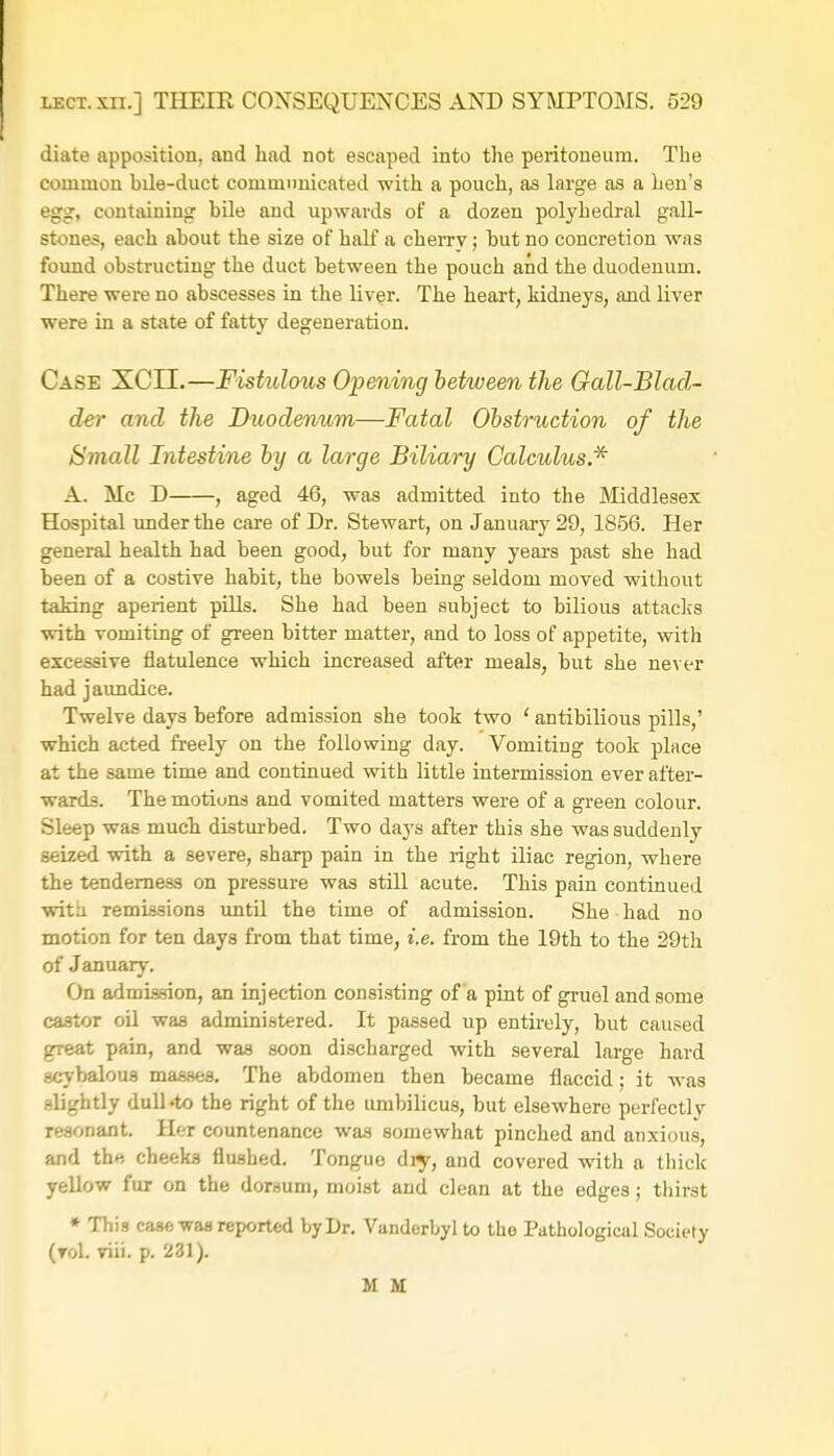 diate apposition, and had not escaped into the peritoneum. The common bile-duct communicated with a pouch, as large as a hen's egg, containing bile and upwards of a dozen polyhedral gall- stones, each about the size of half a cherry; but no concretion was found obstructing the duct between the pouch and the duodenum. There were no abscesses in the liver. The heart, kidneys, and liver were in a state of fatty degeneration. Case XCIL—Fistulous Opening between the Gall-Blad- der and the Duodenum—Fatal Obstruction of the Small Intestine by a large Biliary Calculus.* A. Mc D , aged 46, was admitted into the Middlesex Hospital under the care of Dr. Stewart, on January 29, 1856. Her general health had been good, but for many years past she had been of a costive habit, the bowels being seldom moved without taking aperient pills. She had been subject to bilious attacks with vomiting of green bitter matter, and to loss of appetite, with excessive flatulence which increased after meals, but she never had jaundice. Twelve days before admission she took two ' antibilious pills,' which acted freely on the following day. Vomiting took place at the same time and continued with little intermission ever after- wards. The motions and vomited matters were of a green colour. Sleep was much disturbed. Two days after this she was suddenly seized with a severe, sharp pain in the right iliac region, where the tenderness on pressure was still acute. This pain continued with remissions until the time of admission. She had no motion for ten days from that time, i.e. from the 19th to the 29th of January. On admission, an injection consisting of a pint of gruel and some castor oil was administered. It passed up entirely, but caused great pain, and was soon discharged with several large hard scybalous masses. The abdomen then became flaccid; it was slightly dull-to the right of the umbilicus, but elsewhere perfectly resonant. Her countenance was somewhat pinched and anxious, and the cheeks flushed. Tongue dry, and covered with a thick yellow fur on the dorsum, moist and clean at the edges; thirst » This case was reported by Dr. Vanderbyl to the Pathological Society (toI. viii. p. 231). M M