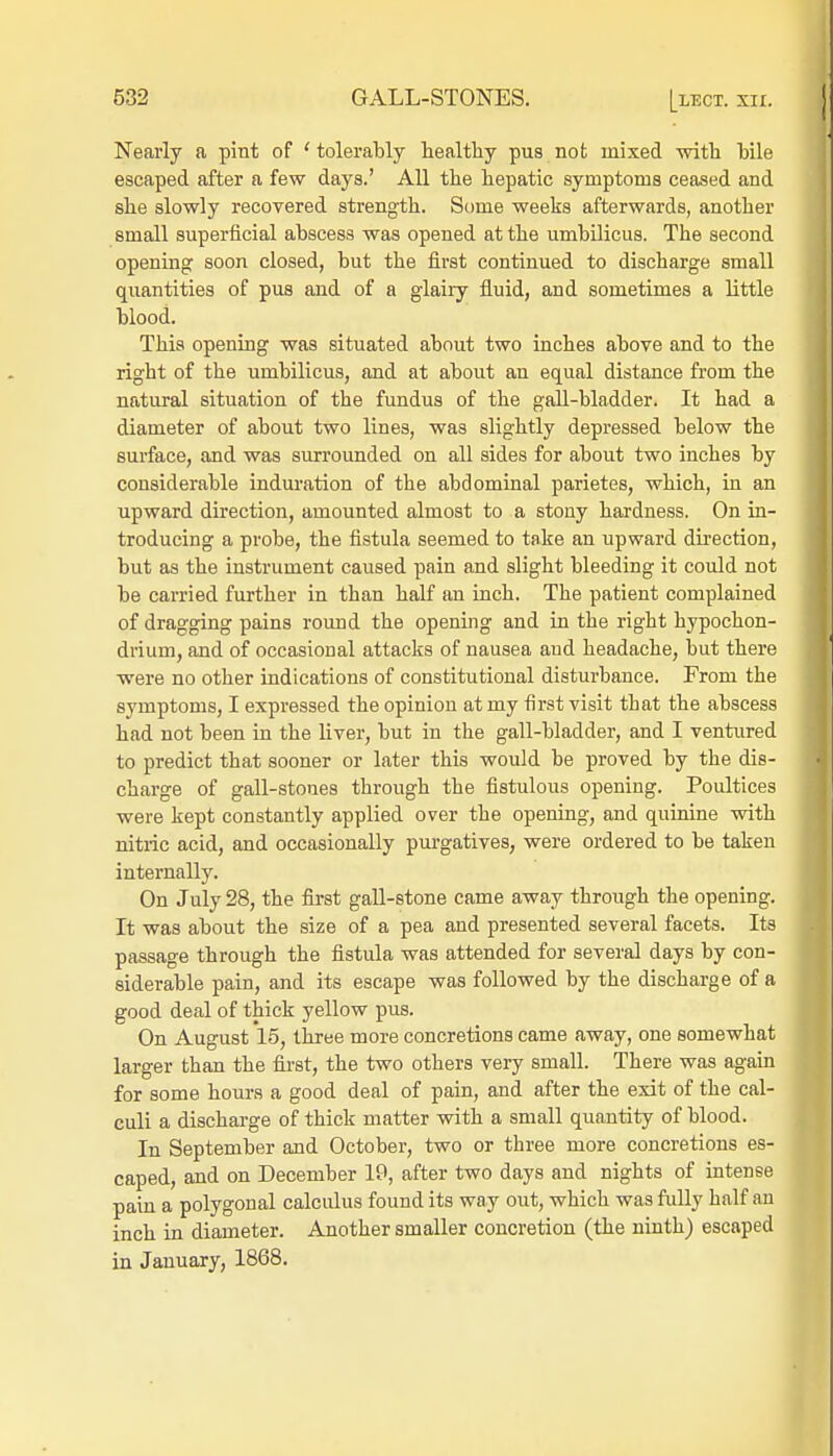 Nearly a pint of ' tolerably healthy pus not mixed with bile escaped after a few days.' All the hepatic symptoms ceased and she slowly recovered strength. Some weeks afterwards, another small superficial abscess was opened at the umbilicus. The second opening soon closed, but the first continued to discharge small quantities of pus and of a glairy fluid, and sometimes a little blood. This opening was situated about two inches above and to the right of the umbilicus, and at about an equal distance from the natural situation of the fundus of the gall-bladder. It had a diameter of about two lines, was slightly depressed below the surface, and was surrounded on all sides for about two inches by considerable induration of the abdominal parietes, which, in an upward direction, amounted almost to a stony hardness. On in- troducing a probe, the fistula seemed to take an upward direction, but as the instrument caused pain and slight bleeding it could not be carried further in than half an inch. The patient complained of dragging pains round the opening and in the right hypochon- drium, and of occasional attacks of nausea aud headache, but there were no other indications of constitutional disturbance. From the symptoms, I expressed the opinion at my first visit that the abscess had not been in the liver, but in the gall-bladder, and I ventured to predict that sooner or later this would be proved by the dis- charge of gall-stones through the fistulous opening. Poultices were kept constantly applied over the opening, and quinine with nitric acid, and occasionally purgatives, were ordered to be taken internally. On July 28, the first gall-stone came away through the opening. It was about the size of a pea and presented several facets. Its passage through the fistula was attended for several days by con- siderable pain, and its escape was followed by the discharge of a good deal of thick yellow pus. On August 15, three more concretions came away, one somewhat larger than the first, the two others very small. There was again for some hours a good deal of pain, and after the exit of the cal- culi a discharge of thick matter with a small quantity of blood. In September and October, two or three more concretions es- caped, and on December 19, after two days and nights of intense pain a polygonal calculus found its way out, which was fully half an inch in diameter. Another smaller concretion (the ninth) escaped in January, 1868.