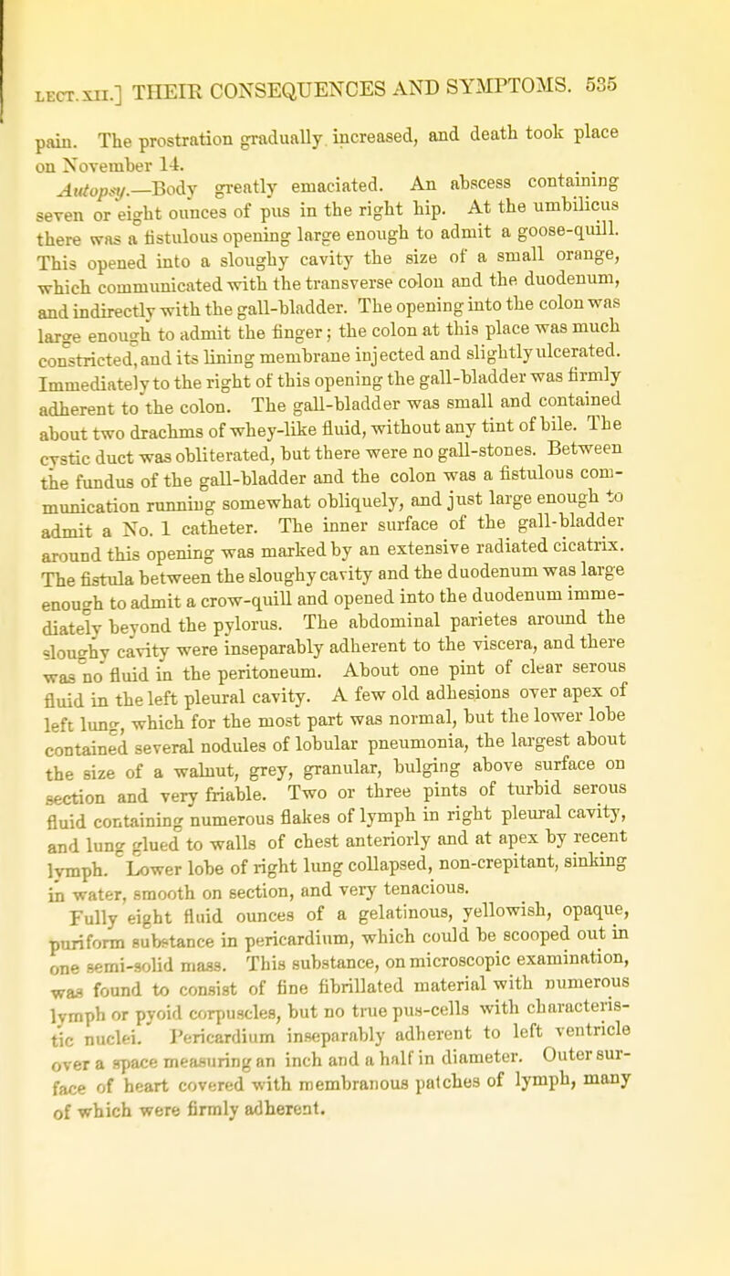 pain. The prostration gradually, increased, and death took place on November 14. . . Autopsy-—Body greatly emaciated. An abscess containing seven or eight ounces of pus in the right hip. At the umbilicus there was a fistulous opening large enough to admit a goose-quill. This opened into a sloughy cavity the size of a small orange, which communicated with the transverse colon and the duodenum, and indirectlv with the gall-bladder. The opening into the colon was large enough to admit the finger; the colon at this place was much constricted, and its lining membrane injected and slightlyulcerated. Immediately to the right of this opening the gall-bladder was firmly adherent to the colon. The gall-bladder was small and contained about two drachms of whey-like fluid, without any tint of bile. The cystic duct was obliterated, but there were no gall-stones. Between the fundus of the gall-bladder and the colon was a fistulous com- munication running somewhat obliquely, and just large enough to admit a No. 1 catheter. The inner surface of the gall-bladder around this opening was marked by an extensive radiated cicatrix. The fistula between the sloughy cavity and the duodenum was large enough to admit a crow-quill and opened into the duodenum imme- diately beyond the pylorus. The abdominal parietes around the sloughy cavity were inseparably adherent to the viscera, and there was no fluid in the peritoneum. About one pint of clear serous fluid in the left pleural cavity. A few old adhesions over apex of left lung, which for the most part was normal, but the lower lobe contained several nodules of lobular pneumonia, the largest about the size of a walnut, grey, granular, bulging above surface on section and very friable. Two or three pints of turbid serous fluid containing numerous flakes of lymph in right pleural cavity, and lung glued to walls of chest anteriorly and at apex by recent lymph. Lower lobe of right lung collapsed, non-crepitant, sinking in water, smooth on section, and very tenacious. Fully eight fluid ounces of a gelatinous, yellowish, opaque, puriform substance in pericardium, which could be scooped out in one semi-solid mass. This substance, on microscopic examination, was found to consist of fine fibrillated material with numerous lymph or pyoid corpuscles, but no true pus-cells with characteris- tic nuclei. Pericardium inseparably adherent to left ventricle over a space measuring an inch and a half in diameter. Outer sur- face of heart covered with membranous patches of lymph, many of which were firmly adherent.