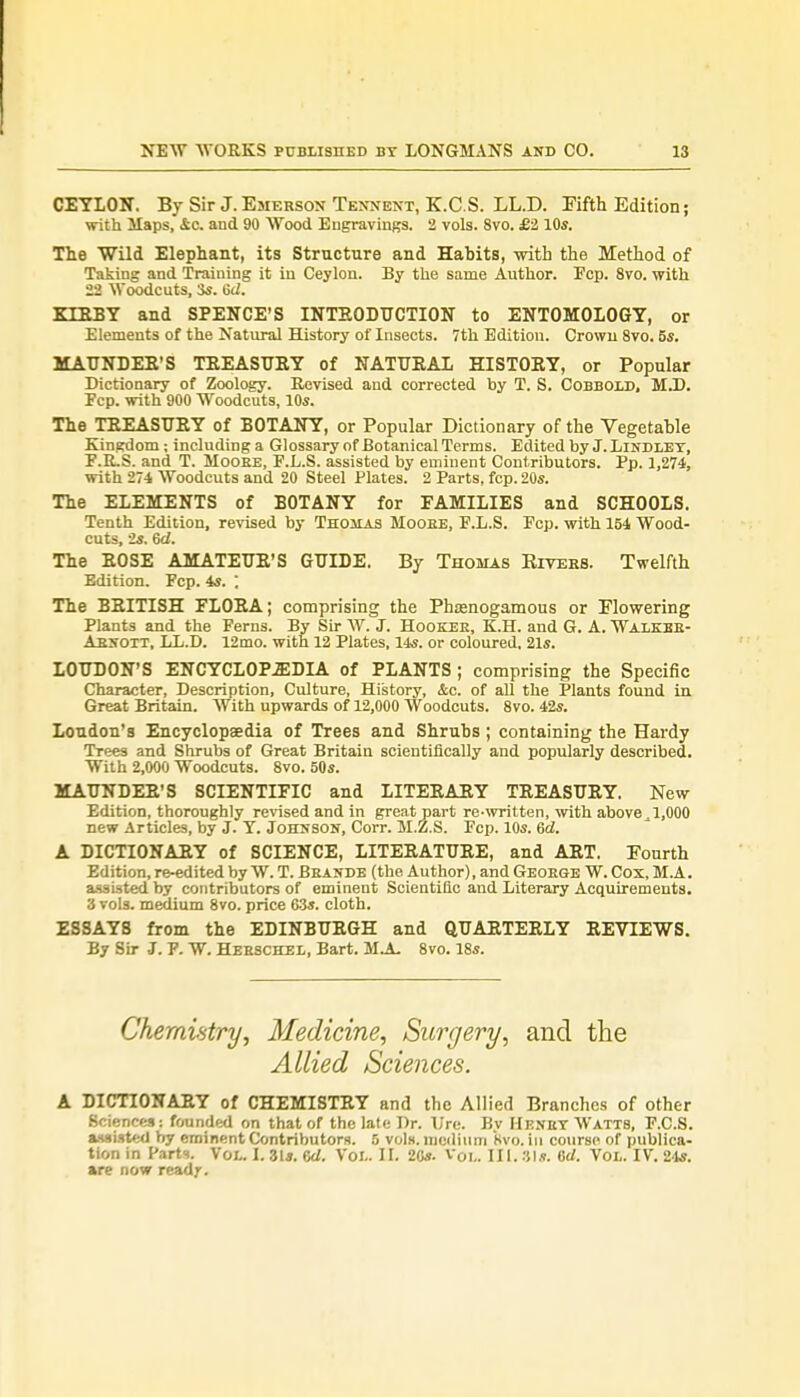 CEYLON. By Sir J. Emerson Tennent, K.C.S. LL.D. Fifth Edition; with Haps, <£c. and 90 Wood Engravings. 2 vols. 8vo. £2,10s. The Wild Elephant, its Structure and Habits, with the Method of Taking and Training it in Ceylon. By the same Author. Pep. 8vo. with 22 Woodcuts, 3s. Gd. KIEBY and SPENCE'S INTRODUCTION to ENTOMOLOGY, or Elements of the Natural History of Insects. 7th Edition. Crowu 8vo. 5s. MAUNDER'S TREASURY of NATURAL HISTORY, or Popular Dictionary of Zoology. Revised and corrected by T. S. Cobbold, M.D. Pep. with 900 Woodcuts, 10s. The TREASURY of BOTANY, or Popular Dictionary of the Vegetable Kingdom; including a Glossary of Botanical Terms. Edited by J. Lindley, F.R.S. and T. Moobe, F.L.S. assisted by eminent Contributors. Pp. 1,274, with 274 Woodcuts and 20 Steel Plates. 2 Parts, fcp. 20s. The ELEMENTS of BOTANY for FAMILIES and SCHOOLS. Tenth Edition, revised by Thomas Moobe, P.L.S. Fcp. with 154 Wood- cuts, 2s. Gd. The ROSE AMATEUR'S GUIDE. By Thomas Bivers. Twelfth Edition. Fcp. 4s. ; The BRITISH FLORA; comprising the Phasnogamous or Flowering Plants and the Ferns. By Sir W. J. Hooker, K.H. and G. A. Walkbe- Absott, LL.D. 12mo. with 12 Plates, 14s. or coloured, 21s. LOUDON'S ENCYCLOPEDIA of PLANTS; comprising the Specific Character, Description, Culture, History, &c. of all the Plants found in Great Britain. With upwards of 12,000 Woodcuts. 8vo. 42s. Loudon's Encyclopaedia of Trees and Shrubs ; containing the Hardy Trees and Shrubs of Great Britain scientifically and popularly described. With 2,000 Woodcuts. 8vo. 50s. MAUNDER'S SCIENTIFIC and LITERARY TREASURY. New Edition, thoroughly revised and in great part re-written, with above , 1,000 new Articles, by J. Y. Johnson, Corr. M.Z.S. Fcp. 10s. Gd. A DICTIONARY of SCIENCE, LITERATURE, and ART. Fourth Edition, re-edited by W. T. Brands (the Author), and George W. Cox, M.A. assisted by contributors of eminent Scientific and Literary Acquirements. 3 vols, medium 8vo. price 63s. cloth. ESSAYS from the EDINBURGH and QUARTERLY REVIEWS. By Sir J. F. W. Herschel, Bart. MJL 8vo. 18s. Chemistry, Medicine, Surgery, and the Allied Sciences. A DICTIONARY of CHEMISTRY and the Allied Branches of other Sciences: founded on that of the late Dr. Ure. By Henry Watts, F.C.S. assisted by eminent Contributors. 5 vols, medium 8vo. in course of publica- tion in Farts. Vol.. I. 31*. Gd. Vol.. II. 20*. Vol. III. 81*. Gd. Vol. IV. 24s. are now readr.