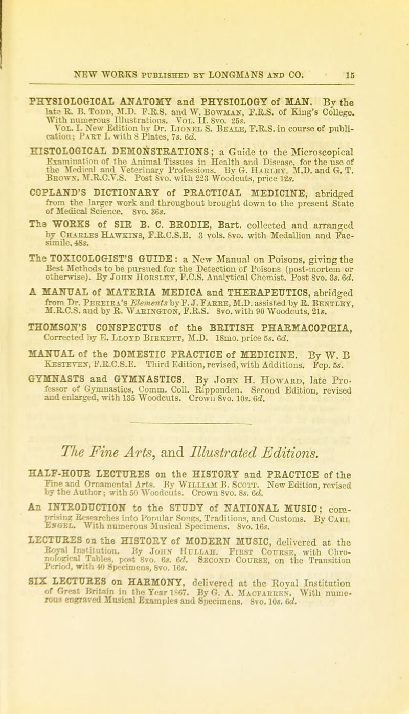 PHYSIOLOGICAL ANATOMY and PHYSIOLOGY of MAN. By the lato R. B. Todd, M.D. F.R.S. and W. Bowman, F.R.S. of King's College. With numerous Illustrations. Vol. II. 8vo. 25s. Vol. L New Edition by Dr. Lionel S. Beale, F.R.S. in course of publi- cation ; Past L with 8 Plates, 7s. tW. HISTOLOGICAL DEMONSTRATIONS; a Guide to the Microscopical Examination of the Animal Tissues in Health and Disease, for the use of the Medical and Veterinary Professions. Bv G. Haeley, M.D. and G. T. Beown, M.R.C.V.S. Post Svo. with 223 Woodcuts, price 12s. COPLAND'S DICTIONARY of PRACTICAL MEDICINE, abridged from the larger work and throughout brought down to the present State of Medical Science. Svo. 36s. The WORKS of SLR B. C. BRODIE, Bart, collected and arranged by Cttabt.es Hawkins, F.R.C.S.E. 3 vols. Svo. with Medallion and Fac- simile. -18s. The TOXICOLOGIST'S GUIDE : a New Manual on Poisons, giving the Best Methods to be pursued for the Detection of Poisons (post-mortem or otherwise). By John Hobsley, F.C.S. Analytical Chemist. Post Svo. 3s. 6d. A MANUAL of MATERIA MEDICA and THERAPEUTICS, abridged from Dr. Peeeiba's Elements by F. J. Faeee, M.D. assisted by R. Bentley, M.R.C.S. and by R. Waeington, F.R.S. Svo. with 90 Woodcuts, 21s. THOMSON'S CONSPECTUS of the BRITISH PHARMACOPOEIA, Corrected by E. Llotd Bibkett, M.D. 18mo. price 5s. 6d. MANUAL of the DOMESTIC PRACTICE of MEDICINE. By W. B Kesteven, F.R.C.S.E. Third Edition, revised, with Additions. Fcp. 5s. GYMNASTS and GYMNASTICS. By John H. Howard, late Pro. fessor of Gymnastics, Comm. Coll. Ripponden. Second Edition, revised and enlarged, with 135 Woodcuts. Crown 8vo. 10s. 6d. TJie Fine Arts, and Illustrated Editions. HALF-HOUR LECTURES on the HISTORY and PRACTICE of the Fine and Ornamental Arts. By William B. Scott. New Edition, revised by the Author; with 50 Woodcuts. Crown 8vo. 8s. 6<Z. An INTRODUCTION to the STUDY of NATIONAL MUSIC; com- prising B/^carches into Ponular Songs, Traditions, and Customs. By Cael Engkl. With numerous Musical Specimens. 8vo. 16s. LECTURES on the HISTORY of MODERN MUSIC, delivered at the Royal Institution. By John Hullad. First Cotjese, with Chro- nolorir-al Tables, post 8vo. 6*. 6rf. SECOND COURSE, on the Transition Period, with 40 Specimens, 8vo. 16s. SIX LECTURES on HARMONY, delivered at the Roynl Institution of Great Uritain in the Year 1^07. By O. A. Mactaekkn. With nume- rous engraved Musical Examples and Specimens. 8vo. 10s. Uc/.