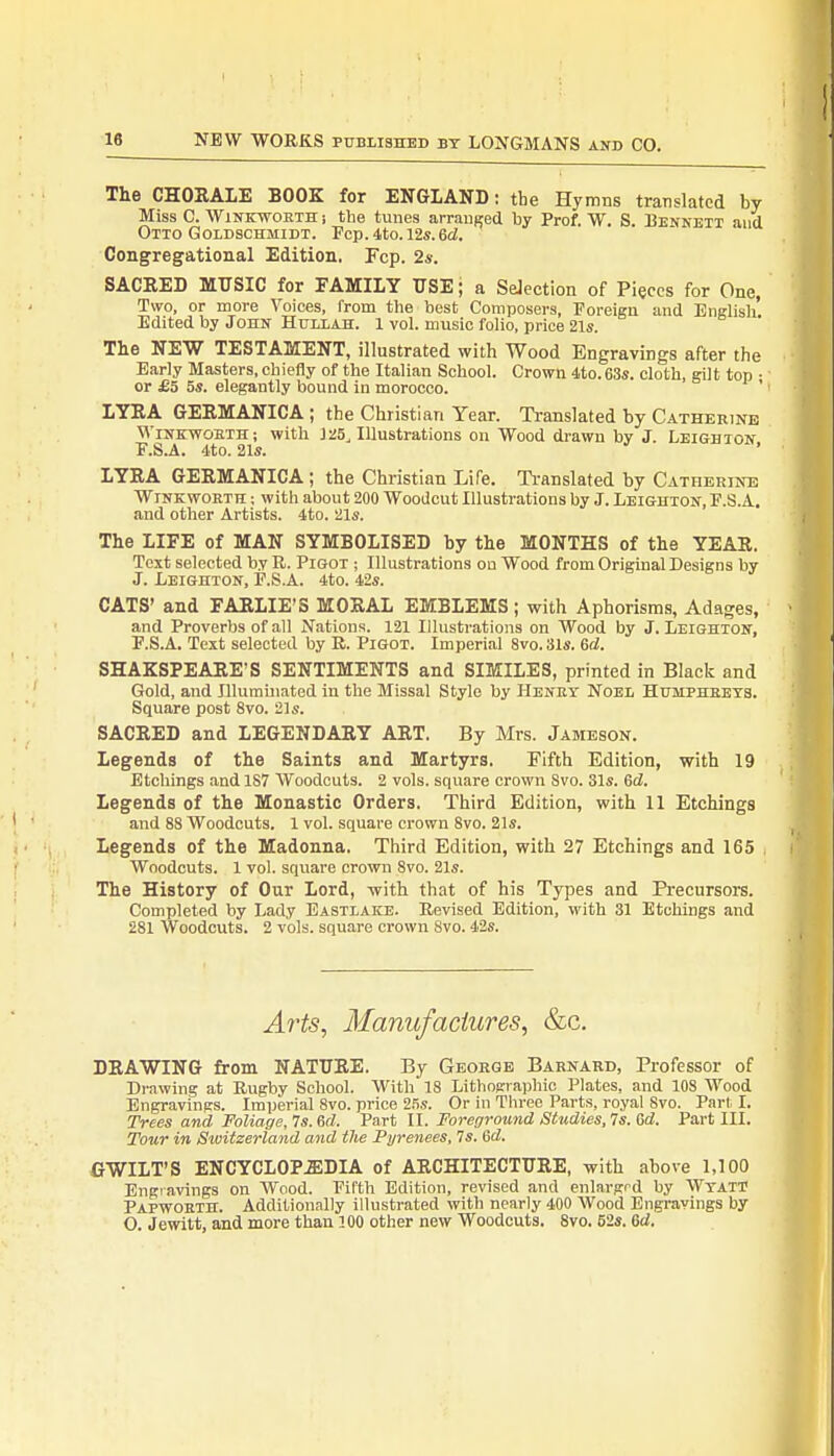 The CHORALE BOOK for ENGLAND: the Hymns translated by Miss C. Winkworth i the tunes arranged by Prof. W. S. Dennett and Otto Goldschmidt. Fcp. 4to. 12s.Gd. Congregational Edition, Fcp. 2s. SACRED MUSIC for FAMILY USE; a Selection of Pieces for One, Two, or more Voices, from the best Composers, Foreign and English Edited by John Huxlah. 1 vol. music folio, price 21s. The NEW TESTAMENT, illustrated with Wood Engravings after the Early Masters, chiefly of the Italian School. Crown 4to.63s. cloth, gilt top • or £5 5s. elegantly bound in morocco. ' I LYRA GERMANICA ; the Christian Year. Translated by Catherine Winkwobth ; with J 25, Illustrations on Wood drawn by J. Leigh ton F.S.A. 4to. 21s. ' LYRA GERMANICA ; the Christian Life. Translated by Catherine Winkworth ; with about 200 Woodcut Illustrations by J. Leighton, F.S.A. and other Artists. 4to. 21s. The LIFE of MAN SYMBOLISED by the MONTHS of the YEAR. Text selected by R. Pigot ; Illustrations on Wood from Original Designs by J. Leighton, F.S.A. 4to. 42s. CATS' and FARLIE'S MORAL EMBLEMS ; with Aphorisms, Adages, and Proverbs of all Nations. 121 Illustrations on Wood by J. Leighton, F.S.A. Text selected by R. Pigot. Imperial 8vo. 31s. Gd. SHAKSPEARE'S SENTIMENTS and SIMILES, printed in Black and Gold, and Illuminated in the Missal Stylo by Henry Noel Humphreys. Square post 8vo. 21s. SACRED and LEGENDARY ART. By Mrs. Jameson. Legends of the Saints and Martyrs. Fifth Edition, with 19 Etchings and 187 Woodcuts. 2 vols, square crown Svo. 31s. Gd. Legends of the Monastic Orders. Third Edition, with 11 Etchings and 88 Woodcuts. 1 vol. square crown Svo. 21s. Legends of the Madonna. Third Edition, with 27 Etchings and 165 Woodcuts. 1 vol. square crown Svo. 21s. The History of Our Lord, -with that of his Types and Precursors. Completed by Lady Eastlake. Revised Edition, with 31 Etchings and 281 Woodcuts. 2 vols, square crown Svo. 42s. Arts, Manufactures, &c. DRAWING from NATURE. By George Barnard, Professor of Drawing at Rugby School. With 18 Lithographic Plates, and 108 Wood Engravings. Imperial 8vo. price 25s. Or in Three Parts, royal Svo. Part, I. Trees and Foliage, 7s. 6d. Part II. Foreground Studies, 7s. Gd. Part III. Tour in Switzerland and the Pyrenees, 7s. Gd. GWILT'S ENCYCLOPEDIA of ARCHITECTURE, with above 1,100 Engravings on Wood. Fifth Edition, revised and enlarged by WyatT Papworth. Additionally illustrated with nearly 400 Wood Engravings by O Jewitt, and more than 100 other new Woodcuts. 8vo. 52s. Gd.