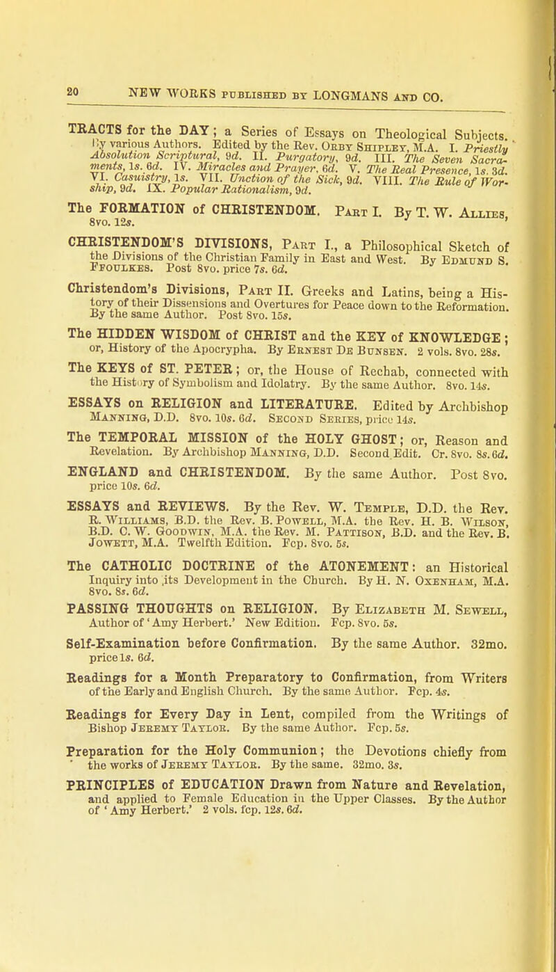 TRACTS for the BAY; a Series of Essays on Theological Subjects r.y various Authors. Edited by the Rev. Obey Shipley, M.A. L Priestly ' Absolution Scriptural, 9d. II. Purgatory, 9d. III. The Seven Sacra- ments, \s.Gd. IV. Miracles and Prayer, Gd. V. The Real Presence, Is. 3d. VI. Casuistry, is. V11. Unction of the Sick, 9d. VIII. The Rule of War- ship, 9d. IX. Popular Rationalism, 9d. The FORMATION of CHRISTENDOM. Part L By T. W. Allies 8vo. 12s. ' CHRISTENDOM'S DIVISIONS, Part I., a Philosophical Sketch of the Divisions of the Christian Family in East and West. By Edmund S Ffoulkes. Post 8vo. price 7s. Gd. Christendom's Divisions, Paet II. Greeks and Latins, being a His- tory of their Dissensions and Overtures for Peace down to the Reformation. .By the same Author. Post 8vo. 15s. The HIDDEN WISDOM of CHRIST and the KEY of KNOWLEDGE ; or, History of the Apocrypha. By Ernest De Bunsen. 2 vols. 8vo. 28s. The KEYS of ST. PETER; or, the House of Rechab, connected with the History of Symbolism and Idolatry. By the same Author. 8vo. 14*. ESSAYS on RELIGION and LITERATURE. Edited by Archbishop Manning, D.D. 8vo. 10s. Gd. Second Sebies, price 14s. The TEMPORAL MISSION of the HOLY GHOST; or, Reason and Revelation. By Archbishop Manning, D.D. SecoDd.Edit. Cr. Svo. 8s. Gd. ENGLAND and CHRISTENDOM. By the same Author. Post 8vo. price 10s. Gd. ESSAYS and REVIEWS. By the Rev. W. Temple, D.D. the Rev. R. Williams, B.D. the Rev. B. Powell, M.A. the Rev. H. B. Wilson, B.D. C. W. Goodwin, M.A. the Rev. M. Pattison, B.D. and the Rev. B. Jowett, M.A. Twelfth Edition. Pep. 8vo. 5s. The CATHOLIC DOCTRINE of the ATONEMENT: an Historical Inquiry into ,its Development in the Church. By H. N. Oxenham, M.A. 8vo. 8s. Gd. PASSING THOUGHTS on RELIGION. By Elizabeth M. Sewell, Author of' Amy Herbert.' New Edition. Pep. Svo. 5s. Self-Examination before Confirmation. By the same Author. 32mo. price Is. Gd. Readings for a Month Preparatory to Confirmation, from Writers of the Early and English Church. By the same Author. Pep. 4*. Readings for Every Day in Lent, compiled from the Writings of Bishop Jeeemy Tayloe. By the same Author. Pep. 5s. Preparation for the Holy Communion; the Devotions chiefly from ' the works of Jeeemy Tayloe. By the same. 32mo. 3s. PRINCIPLES of EDUCATION Drawn from Nature and Revelation, and applied to Pemale Education in the Upper Classes. By the Author of ' Amy Herbert.' 2 vols. fcp. 12s. Gd.