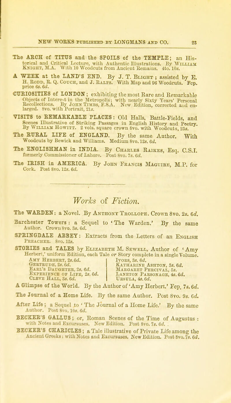 The ARCH of TITUS and the SPOILS of the TEMPLE; an His- torical and Critical Lecture, with Authentic Illustrations. By William Knight, M.A. With 10 Woodcuts from Ancient Remains. 4to. 10s. A WEEK at the LAND'S END. By J. T. Blight ; assisted by E. H. Rodd, R. Q. Couch, and J. Raxps. With Map and 96 Woodcuts. Pep. price 6s. 6d. CURIOSITIES of LONDON; exhibiting the most Rare and Remarkable Objects of Intere-tin the Metropolis; with nearly Sixty Years' Personal Recollections. By John Tiubs, F.S.A. New Edition, corrected and en- larged. Svo. with Portrait, 21s. VISITS to REMARKABLE PLACES: Old Halls, Battle-Fields, and Scenes Illustrative of Striking Passages in English History and Poetry. By \\ tt.i.t a~m Howttt. 2 vols, square crown 8vo. with Woodcuts, 25s. The RURAL LIFE of ENGLAND. By the same Author. With Woodcuts by Bewick and Williams. Medium 8vo. 12s. ed. The ENGLISHMAN in INDIA. By Charles Raises, Esq. C.S.I, formerly Commissioner of Lahore. Post Svo. 7s. ed. The IRISH in AMERICA. By John Francis Maguire, M P. for Cork. Post 8vo. 12s. ed. Works of Fiction. The WARDEN: a Novel. By Anxhont Trollope. Crown 8vo. 2s. 6d. Barchester Towers : a Sequel to ' The Warden.' By the same Author. Crown 8vo. 3s. ed. SPRINGDALE ABBEY: Extracts from the Letters of an English Preacher. 8vo. 12*. STORIES and TALES by Elizabeth M. Sewell, Author of ' Amy Herbert,' uniform Edition, each Tale or Story complete in a single Volume. Amy Herbert, 2s.6d. Gertrude, 2». ed. Earl's Daughter, 2s. ed. Experience op Lipe, 2s. ed. Cleve Hall, 3*. ed. Ivors, 3s. ed. Katharine Ashton, 3s. ed. Margaret Perctval, 5s. Laneton Parsonage, 4s. ed. Ursula, 4s. ed. A Glimpse of the World. By the Author of 'Amy Herbert.' Fcp. 7s. 6d. The Journal of a Home Life. By the same Author. Post 8vo. 9s. 6d. After Life; a Sequel to ' The Journal of a Home Life.' By the same Author. Post 8vo. 10s. Gd. BECKER'S GALLUS ; or, Roman Scenes of the Time of Augustus : with Notes and Excursuses. New Edition. Post 8vo. 7s. 6d. . BECKER'S CHARICLES; a Talc illustrative of Private Life among the Ancient Greeks: with Notes and Excursuses. New Edition. Post 8vo. 7s. ed.