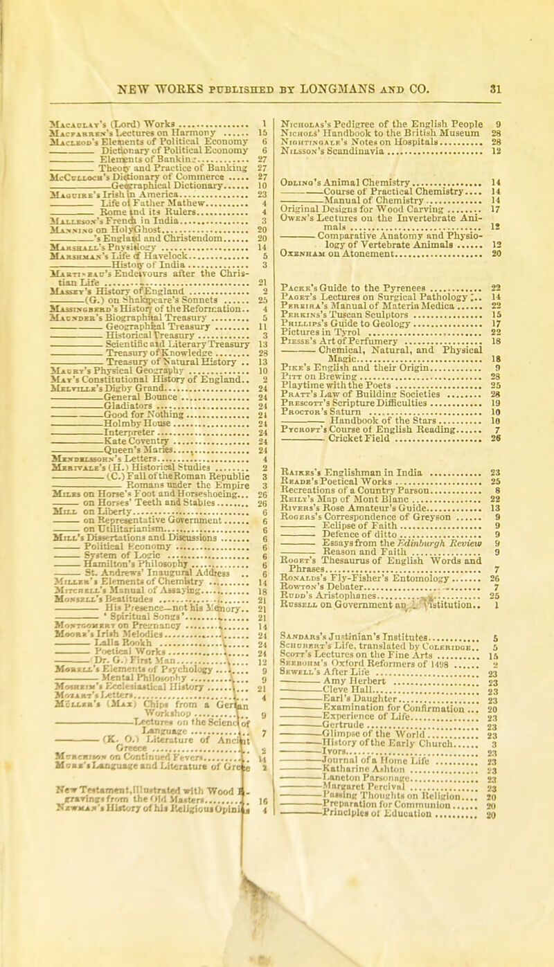 Macaolay's (Lord) Works Mac far ken's lectures on Tlarmony 3Ucleod's Elements uf Political Economy Dictionary of Political Economy —__ Elements of Banking Theory and Practice of Banking McCcixoch*3 Dittionary of Commerce Geographical Dictionary Maguire's Irish in America. Life ol Father Mathew Rome md its Rulers Vn.TT<nv\French in India. Manm.no on Hoi yG host.. 's Engl awl and Christendom. Marshall's Ptoysitfogy M a ..: ■ u v s Life of Havelock -History of India. Marti  bau's Endeivours after the Chris- tian Life I Maasey's History of England (G.) on Shakrpcare's Sonnets Massing herd's Historj of the Reformation.. MACNDEH'sBiographhal Treasury Geographeal Treasury Historical Treasury Scientific aid Literary Treasury Treasury of Knowledge Treasury of Natural History .. Macrt's Physical Geography Mai's Constitutional History of England.. Melville's Digby Grand General Bounce Gladiators Good for Nothing Holmby House Interpreter Kate Coventry Queen's Maries..... Mendelssohn's Letters Muxvale'sCH.) Historical Studies CC.) Fall of theRoman Republic Romans under the Empire Mixes on Horse's* Foot and Horseshoeing... on Horses' Teeth and Stables Mill on Liberty.....> on Representative Government on Utilitarianism.... Mux's Dissertations and Discussions Political Economy System of Logic Hamilton's Philosophy St. Andrews' Inaugural Address Miller's Element* of Chemistry Mitchell's Manual of Assaying Mqnszll's Beatitudes His Presence— not his 1'ejnory.. ' Spiritual Songs*.. L. on Preimancy * Moore's Irish Melodies »...A LallaRookh V Poetical Works Dr. G.; First Man MottfcLL s Elements of Psychology Mental Philosophy ...... Mosheim'■ Ecclesiastical History M i \ rt'i Letter* Miller's (Majej Chips from ; Workshop ...... — -Lecturei on fhcSciencfof Language • (K. O.) Literature of Anci it Greece MrrKcffJsoif on Continued Fever* Moas'sLsuisruatee and Literature of Ore « Nr»TMUm«nt,Hla!trated with Wood rraTinfcifrom the Old Masters Newman's History of his KelJ«iouiOpiniii Nicholas's Pedigree of the English People 9 Nichols' Handbook to the British Museum 28 Nightingale's Notes on Hospitals 28 Nilsson's Scandinavia 12 Odlino's Animal Chemistry 14 Course of Practical Chemistry.... 14 —■ Manual of Chemistry 14 Original Designs for Wood Carving 17 Owen's Lectures on the Invertebrate Ani- mals 12 Comparative Anatomy and Physio- logy of Vertebrate Animals 12 Oxen ham on Atonement 20 Packk's Guide to the Pyrenees 22 Facet's Lectures on Surgical Pathology ;.. 14 Peiieira's Manual of Materia Medica 22 Perkins's Tuscan Sculptors 15 Phillips's Guide to Geology 17 Pictures in Tyrol , 22 Piesse's Art of Perfumery 18 Chemical, Natural, and Physical Magic 18 Pike's English and their Origin 9 Pitt on Brewing 28 Playtime with the Poets 25 Pratt's Law of Building Societies 28 Prescott's Scripture Difficulties 19 Proctor's Saturn 10 Handbook of the Stars 10 Pycroft's Course of English Reading 7 Cricket Field 26 Raikes's Englishman in India 23 Reade's Poetical Works . - 25 Recreations of a Country Parson 8 Reily's Map of Mont Blanc 22 Rivers's Rose Amateur's Guide 13 Rogers's Correspondence of Greyson 9 Eclipse of Faith 9 Defence of ditto 9 Essays from the Edinburgh Review 9 Reason and Faith 9 Roget's Thesaurus of English Words and Phrases 7 Ronalds's Fly-Fisher's Entomology 26 Rov/ton's Debater 7 Rodd's Aristophanes 25 Russell on Government an I institution.. 1 Sandars's Justinian's Institutes 5 Sciiohert's Life, translated by Coleridge.. 5 Scott's Lectures on the Fine Arts 15 Seebohm's Oxtord Reformers of M'.ia 2 Sewell's After Life 23 Amy Herbert 23 Cleve Hall * 23 Earl's Daughter 23 Examination for Confirmation ... 20 Experience of Life 23 —Gertrude 23 Glimpse of the World ...] 23 History of the Early Church 3 Ivors 2.1 Journal of a Home Life 23 Katharine Ashton 23 ■ ■ —Lane ton Parsonage 23 Margaret Ptrclvul 23 Failing Thoughts on Religion.... JO 1 reparation forCommunlou 20 Principles 01 Education 20