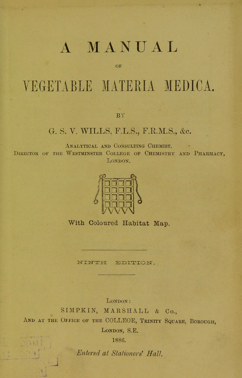 A MANUAL OF VEGETABLE MATERIA MEDICA. BY G. S. V. WILLS, F.L.S., F.R.M.S., &c. Analytical and Consulting Chemist. Director of the Westminster College of Chemistry and Pharmacy, London. With Coloured Habitat Map. ^STUsTTH EDITION. London: SIMPKIN, MARSHALL & Co., And at the Office of the COLLEGE, Trinity Square, Borough, London, S.E. . ■ I \ 1886. Entered at Stationers? Hall.