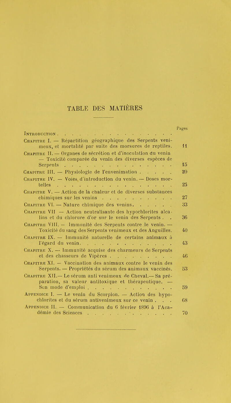 TABLE DES MATIÈRES Pages Introduction Chapitre I. — Réparlilion géographique des Serpents veni- meux, et mortalité par suite des morsures de reptiles. 11 Chapitre II. — Organes de sécrétion et d'inoculation du venin — Toxicité comparée du venin des diverses espèces de Serpents . lo Chapitre III. — Physiologie de l'envenimation 20 Chapitre IV. — Voies, d'introduction du venin.— Doses mor- telles 25 Chapitre V. — Action de la chaleur et de diverses substances chimiques sur les venins 27 Chapitre VI. — Nature chimique des venins 33 Chapitre VII — Action neutralisante des hypochlorites alca- lins et du chlorure d'or sur le venin des Serpents . . 36 Chapitre Vlll. — Immunité des Serpents contre le venin.— Toxicité du sang des Serpents venimeux et des Anguilles. 40 Chapitre IX. — Immunité naturelle de certains animaux à l'égard du venin 43 Chapitre X. — Immunité acquise des charmeurs de Serpents et des chasseurs de Vipères 46 Chapitre XI. — Vaccination des animaux contre le venin des Serpents. — Propriétés du sérum des animaux vaccinés. o3 Chapitre XII.— Le sérum anti venimeux de Cheval.— Sa pré- paration, sa valeur antiloxique et thérapeutique. — Sun mode d'emploi 59 Appendice I. — Le venin du Scorpion. — Action des hypo- chlorites et du sérum antivenimeux sur ce venin ... 68 Appendice II. — Communication du 6 février 1896 à l'Aca- démie des Sciences • 70