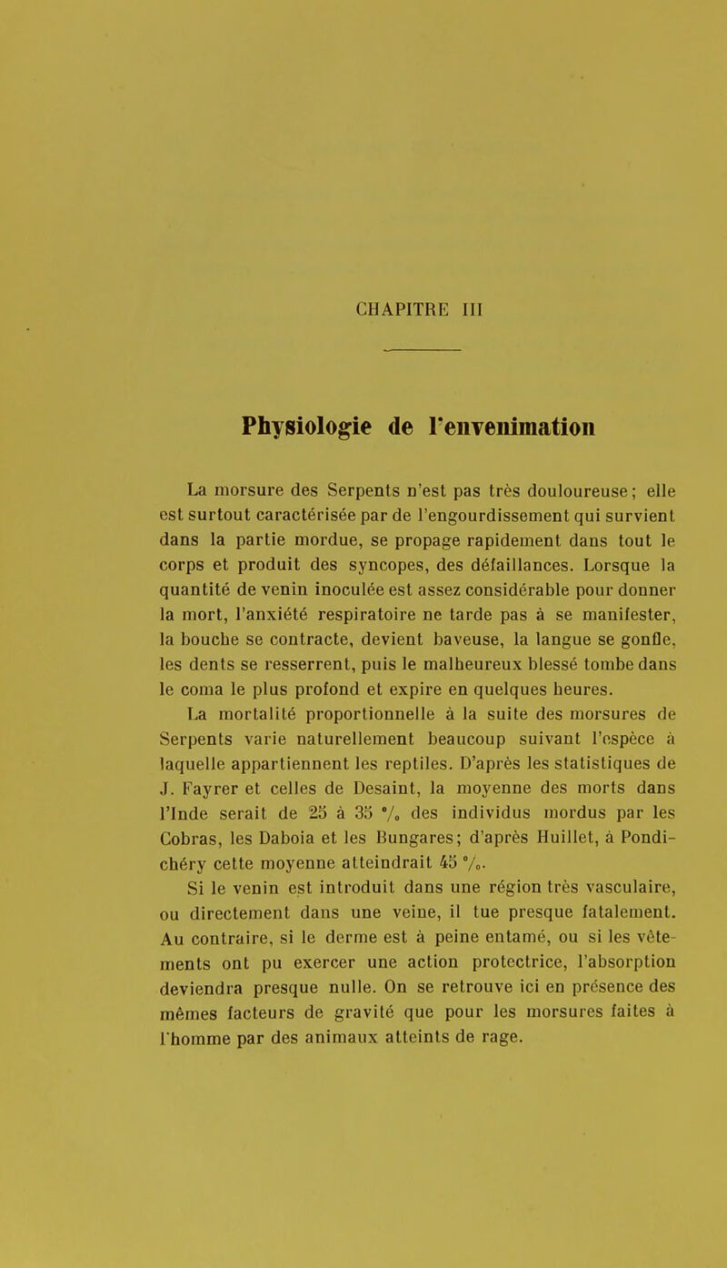 Physiologie de reiiTenimation La morsure des Serpents n'est pas très douloureuse ; elle est surtout caractérisée par de l'engourdissement qui survient dans la partie mordue, se propage rapidement dans tout le corps et produit des syncopes, des défaillances. Lorsque la quantité de venin inoculée est assez considérable pour donner la mort, l'anxiété respiratoire ne tarde pas à se manifester, la bouche se contracte, devient baveuse, la langue se gonfle, les dents se resserrent, puis le malheureux blessé tombe dans le coma le plus profond et expire en quelques heures. La mortalité proportionnelle à la suite des morsures de Serpents varie naturellement beaucoup suivant l'espèce à laquelle appartiennent les reptiles. D'après les statistiques de J. Fayrer et celles de Desaint, la moyenne des morts dans l'Inde serait de 25 à 33 Vo des individus mordus par les Cobras, les Daboia et les Bungares; d'après Huillet, à Pondi- chéry cette moyenne atteindrait 45 %• Si le venin est introduit dans une région très vasculaire, ou directement dans une veine, il tue presque fatalement. Au contraire, si le derme est à peine entamé, ou si les vête- ments ont pu exercer une action protectrice, l'absorption deviendra presque nulle. On se retrouve ici en présence des mêmes facteurs de gravité que pour les morsures faites à l'homme par des animaux atteints de rage.