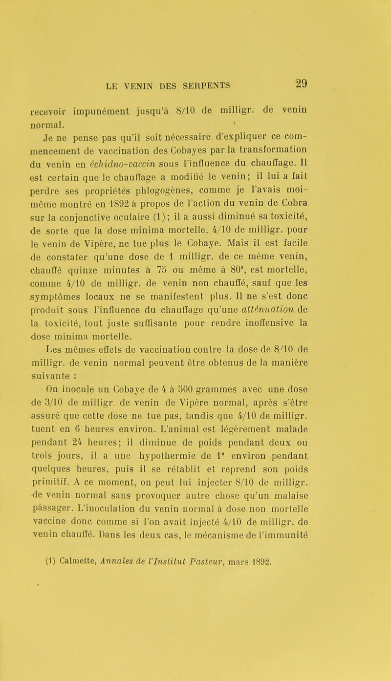 recevoir impunément jusqu'à 8/10 de milligr. de venin normal.  Je ne pense pas qu'il soit nécessaire d'expliquer ce com- mencement de vaccination des Cobayes par la transformation du venin en échidno-mccin sous l'influence du chauffage. Il est certain que le chauffage a modiûé le venin; il lui a fait perdre ses propriétés phlogogènes, comme je l'avais moi- même montré en 1892 à propos de l'action du venin de Cobra sur la conjonctive oculaire (1); il a aussi diminué sa toxicité, de sorte que la dose minima mortelle, 4/10 de milligr. pour le venin de Vipère, ne tue plus le Cobaye. Mais il est facile de constater qu'une dose de 1 milligr. de ce même venin, «hauffé quinze minutes à 75 ou même à 80', est mortelle, comme 4/10 de milligr. de venin non chauffé, sauf que les symptômes locaux ne se manifestent plus. 11 ne s'est donc produit sous l'influence du chauffage qu'une atténuation de la toxicité, tout juste suffisante pour rendre inoflensive la dose minima mortelle. Les mêmes effets de vaccination contre la dose de 8/10 de milligr. de venin normal peuvent être obtenus de la manière suivante : On inocule un Cobaye de 4 à 300 grammes avec une dose de 3/10 de milligr. de venin de Vipère normal, après s'être assuré que celte dose ne tue pas, tandis que 4/10 de milligr. tuent en 6 heures environ. L'animal est légèrement malade pendant 24 heures; il diminue de poids pendant deux ou trois jours, il a une hypothermie de 1° environ pendant quelques heures, puis il se rétablit et reprend son poids primitif. A ce moment, on peut lui injecter 8/10 de milligr. de venin normal sans provoquer autre chose qu'un malaise passager. L'inoculation du venin normal à dose non mortelle vaccine donc comme si l'on avait injecté 4/10 de milligr. de -venin chauffé. Dans les deux cas, le mécanisme de l'immunité (1) Calmette, Annales de l'Institut Pasteur, mars 1892,