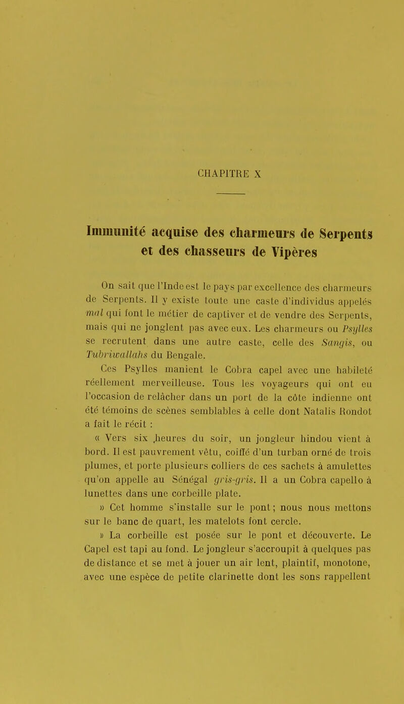 Imimmité acquise des charmenrs de Serpents et des chasseurs de Vipères On sait que l'Inde est le pays par excellence des charmeurs de Serpents. Il y existe toute une caste d'individus appelés ■mal qui font le métier de captiver et de vendre des Serpents, mais qui ne jonglent pas avec eux. Les charmeurs ou Psylles se recrutent dans une autre caste, celle des Sangis, ou TubriwaUahs du Bengale. Ces Psylles manient le Cobra capel avec une habileté réellement merveilleuse. Tous les voyageurs qui ont eu l'occasion de relâcher dans un port de la côte indienne ont été témoins de scènes semblables à celle dont Natalis Rondot a fait le récit : (( Vers six .heures du soir, un jongleur hindou vient à bord. Il est iDauvrement vêtu, coiffé d'un turban orné de trois plumes, et porte plusieurs colliers de ces sachets à amulettes qu'on appelle au Sénégal gris-gris. Il a un Cobra capello à lunettes dans une corbeille plate. » Cet homme s'installe sur le pont; nous nous mettons sur le banc de quart, les matelots font cercle. » La corbeille est posée sur le pont et découverte. Le Capel est tapi au fond. Le jongleur s'accroupit à quelques pas de distance et se met à jouer un air lent, plaintif, monotone, avec une espèce de petite clarinette dont les sons rappellent